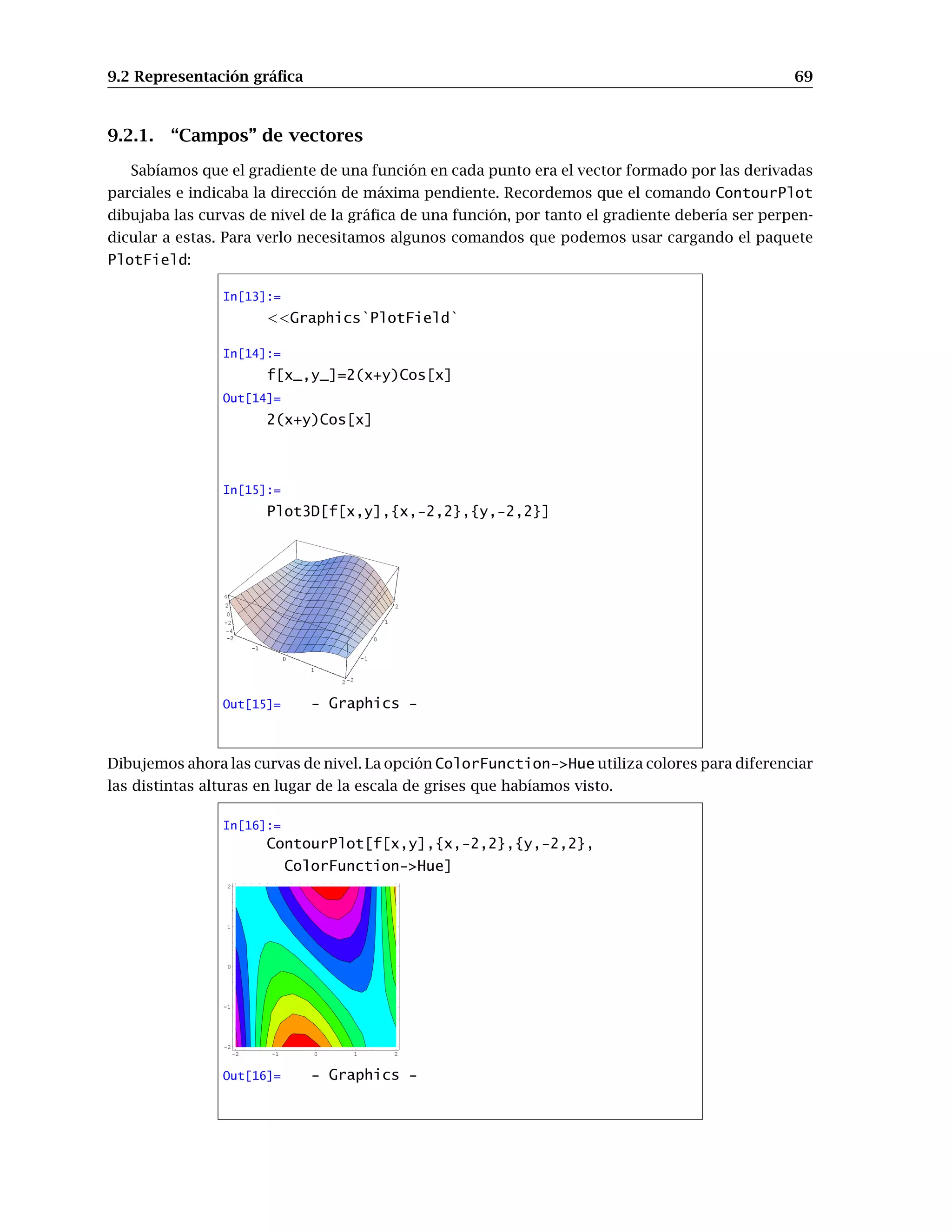 8.3 Gráficos paramétricos. Curvas y superficies. 61
Si lo que tenemos son las ecuaciones paramétricas de una superficie
x = x(u, v), y = y(u, v), z = z(u, v) con u ∈ [a, b] y v ∈ [c, d]
se usa
ParametricPlot3D[{x(u, v), y(u, v), z(u, v)},{u,a,b},{v,c,d}]
Dibujemos una esfera:
In[8]:=
ParametricPlot3D[{Cos[u]Cos[v],
Sin[u]Cos[v],Sin[v]},
{u,0,2 Pi},{v,-Pi/2,Pi/2}]
-1
-0.5
0
0.5
1
-1
-0.5
0
0.5
1
-1
-0.5
0
0.5
1
-1
-0.5
0
0.5
1
-1
-0.5
0
0.5
1
Out[8]= - Graphics3D -
8.3.1. Superficies de revolución
En el caso particular en que la superficie que queremos representar se obtiene girando una curva
respecto a un eje se puede usar el paquete SurfaceOfRevolution. Para cargarlo se escribe
In[9]:=
Graphics`SurfaceOfRevolution`
y desde este momento está disponible la orden
SurfaceOfRevolution[f(x),{x,a,b}]
SurfaceOfRevolution[{f(t),g(t)},{t,a,b}]
SurfaceOfRevolution[{f(t),g(t),h(t)},{t,a,b}]
La primera orden dibuja la superficie de revolución obtenida al girar la curva f en el plano XZ
entre a y b. La segunda y la tercera funcionan análogamente pero estamos dando una curva en el
plano XZ (segundo caso) o en el espacio (último caso). En cualquier caso el giro se hace respecto al
eje Z. Si se quiere girar respecto a la recta que une el origen con el punto {x1,x2,x3} se puede utilizar
la siguiente opción:
 