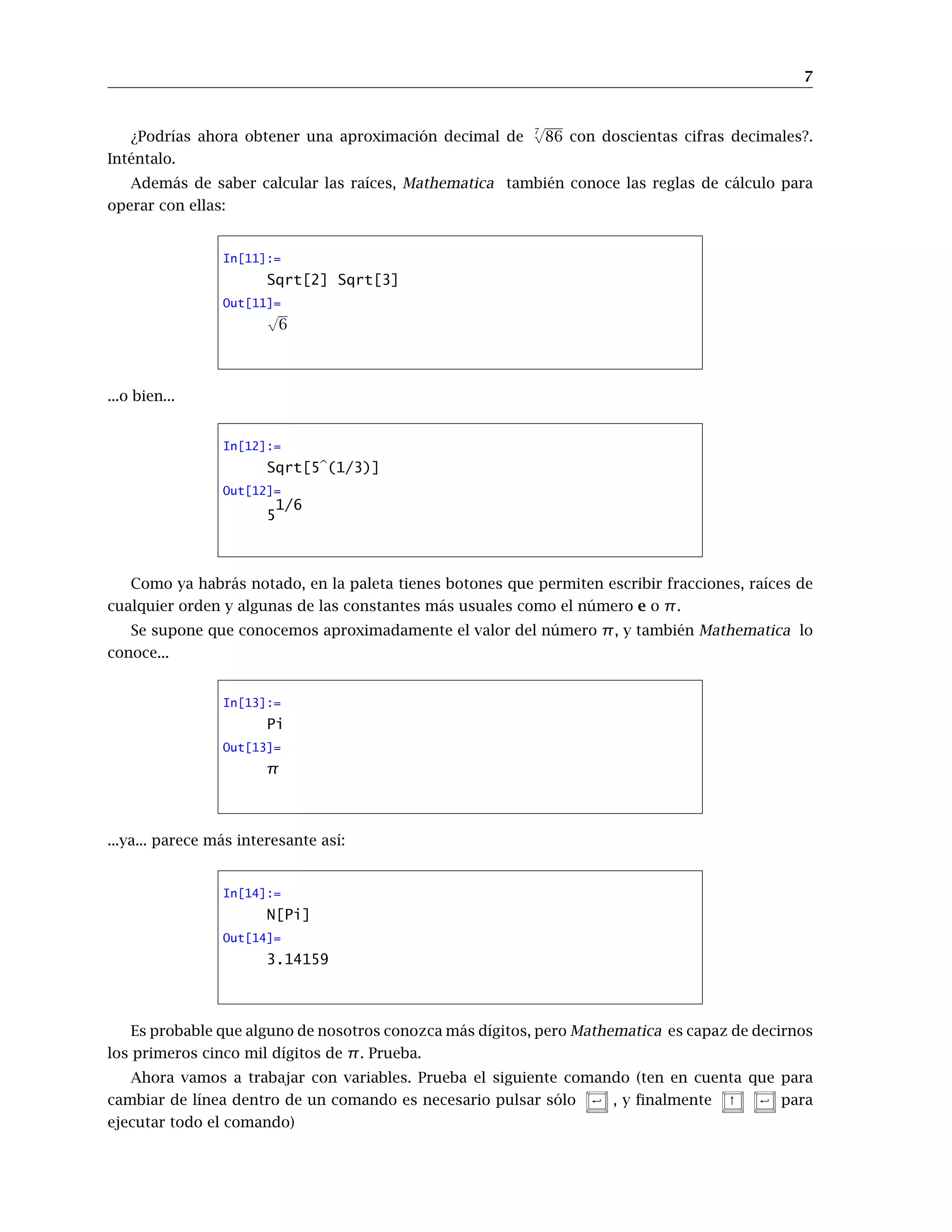 7
¿Podrías ahora obtener una aproximación decimal de
7
√
86 con doscientas cifras decimales?.
Inténtalo.
Además de saber calcular las raíces, Mathematica también conoce las reglas de cálculo para
operar con ellas:
In[11]:=
Sqrt[2] Sqrt[3]
Out[11]=
√
6
...o bien...
In[12]:=
Sqrt[5b(1/3)]
Out[12]=
5
1/6
Como ya habrás notado, en la paleta tienes botones que permiten escribir fracciones, raíces de
cualquier orden y algunas de las constantes más usuales como el número e o π.
Se supone que conocemos aproximadamente el valor del número π, y también Mathematica lo
conoce...
In[13]:=
Pi
Out[13]=
π
...ya... parece más interesante así:
In[14]:=
N[Pi]
Out[14]=
3.14159
Es probable que alguno de nosotros conozca más dígitos, pero Mathematica es capaz de decirnos
los primeros cinco mil dígitos de π. Prueba.
Ahora vamos a trabajar con variables. Prueba el siguiente comando (ten en cuenta que para
cambiar de línea dentro de un comando es necesario pulsar sólo  , y finalmente ↑  para
ejecutar todo el comando)
 