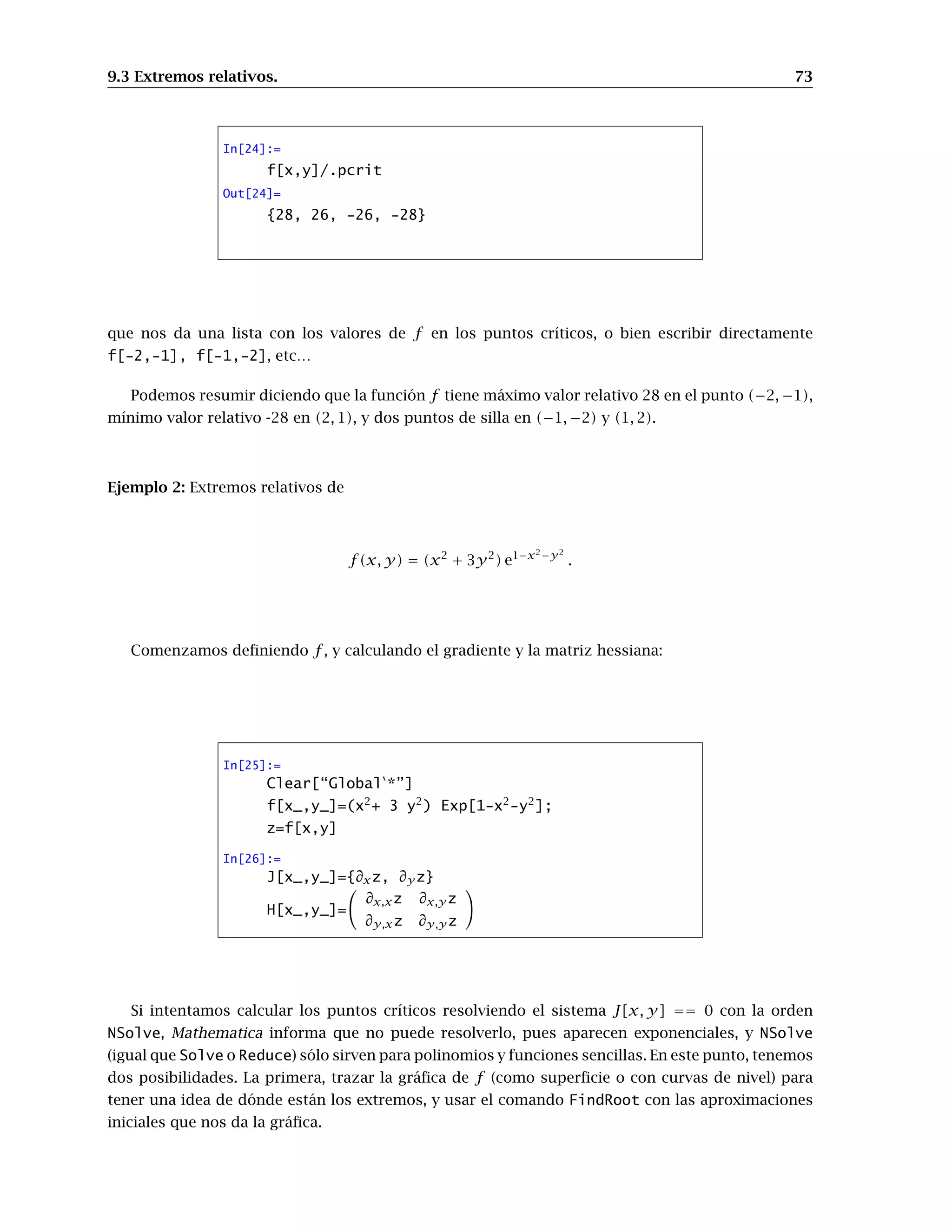 CAPÍTULO 9
Extremos relativos y condicionados
En esta práctica veremos cómo calcular extremos relativos y condicionados de funciones de
varias variables. Se trata de usar el programa Mathematica como apoyo para realizar los cálculos
necesarios en los métodos de optimización vistos en las clases teóricas.
9.1. Derivadas parciales
El primer objetivo será aprender a calcular derivadas parciales, gradientes, hessianos...
de funciones de varias variables, y aplicar todo ello al cálculo de extremos relativos y
condicionados.
Ya conocemos de prácticas anteriores la forma de calcular derivadas de funciones de
una variable: mediante el comando D[f[x],x,n] obtenemos la derivada n-ésima de la
función f. Para funciones escalares de varias variables (esto es, funciones que “salen” de
Rn
y “llegan” a R), el comando
D[f[x,y,…],{x,n1},{y,n2},…]
nos devuelve la derivada parcial de f respecto de x n1-veces, respecto de y n2-veces…pudiendo
omitirse el número de veces si éste es 1. También puede usarse la paleta. En la figura tie-
nes los símbolos que nos permiten escribir derivadas de cualquier orden y derivadas de
segundo orden.
Calculemos como ejemplo
∂3
f
∂x2∂y
y
∂2
f
∂x∂y
, donde f (x, y) = sen x cos y2
:
 