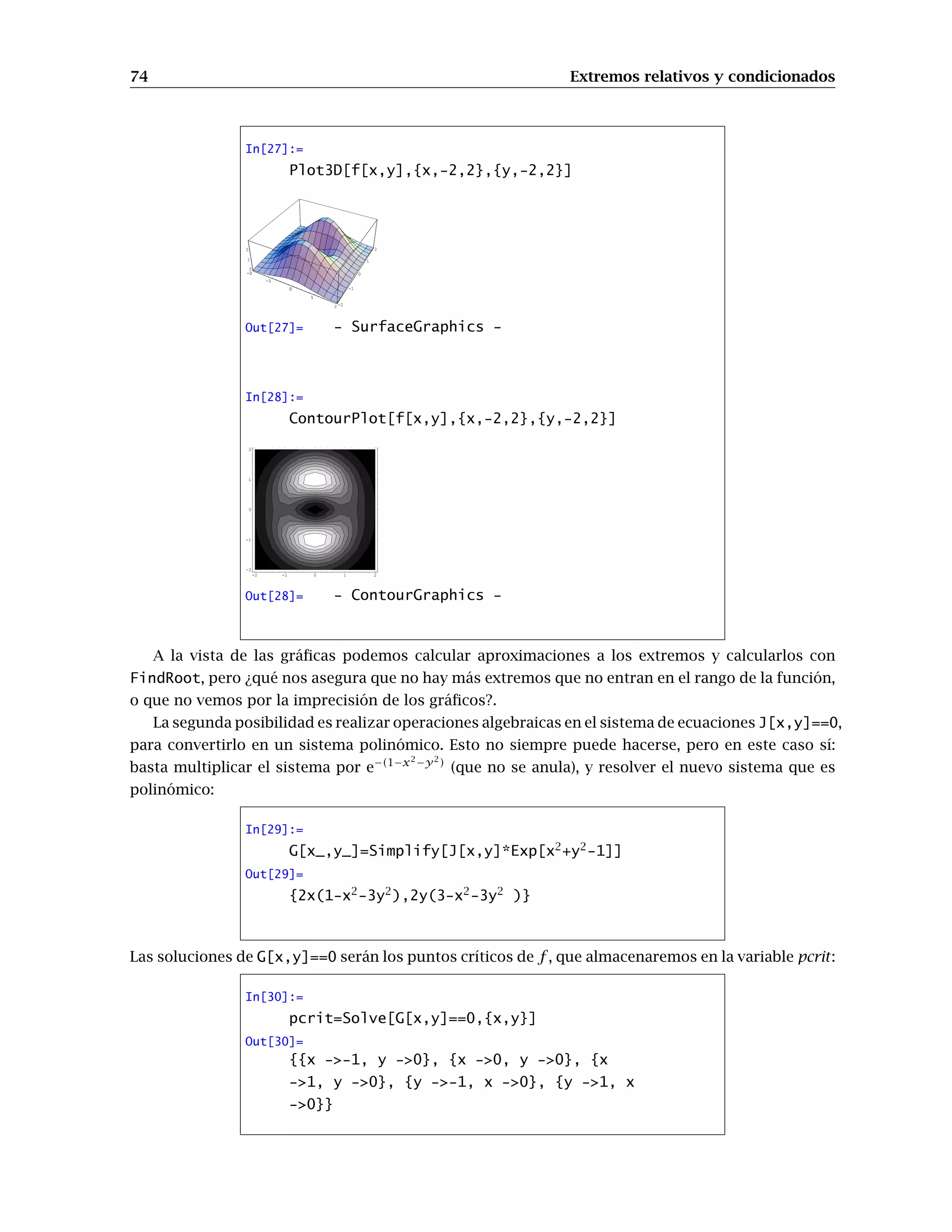 66 Extremos relativos y condicionados
In[1]:=
f[x_,y_]=Sin[x] Cos[y2
];
∂x,x,y f[x,y]
∂x,y f[x,y]
Out[1]=
2 y Sin[x]Sin[y2
]
-2 y Cos[x] Sin[y2
]
Evidentemente esta no es la forma más cómoda de calcular una derivada parcial de orden 15. Para
eso es mejor utilizar D[f[x,y],{x,8},{y,7}].
Por ejemplo para calcular el gradiente de una función de varias variables basta construir el vector
formado por las derivadas parciales primeras de la función respecto de todas las variables:
In[2]:=
J[x_,y_]={∂xf[x,y],∂y f[x,y]}
Out[2]=
{Cos[x]Cos[y2
], -2 y Sin[x] Sin[y2
]}
Usando la paleta, el hessiano se calcula de forma análoga:
In[3]:=
∂x,xf[x,y] ∂x,y f[x,y]
∂y,xf[x,y] ∂y,y f[x,y]
!
Recuerda que las derivadas cruzadas de segundo orden coinciden para funciones “suficientemente
buenas”.
9.2. Representación gráfica
Ya que sabemos cómo se calculan las derivadas parciales de una función, vamos a intentar re-
presentar gráficamente el plano tangente y cómo se obtiene a partir de las derivadas parciales.
Comencemos, por ejemplo, con la función
In[4]:=
f[x_,y_]=1-(x2
+y2
)
y vamos a calcular en el punto (1, 1) sus derivadas parciales. La definición de derivada parcial
respecto a la primera variable era
∂f
∂x
(1, 1) = lı́m
h→0
f(1 + h, 1) − f(1)
h
Lo que hacemos es trabajar únicamente con la función definida sobre la recta que pasa por (1, 1) y
es esa función (de una variable) la que derivamos. La segunda derivada parcial tiene una definición
análoga. Dibujemos la gráfica de la función y la imagen de cada una de esas dos rectas:
 