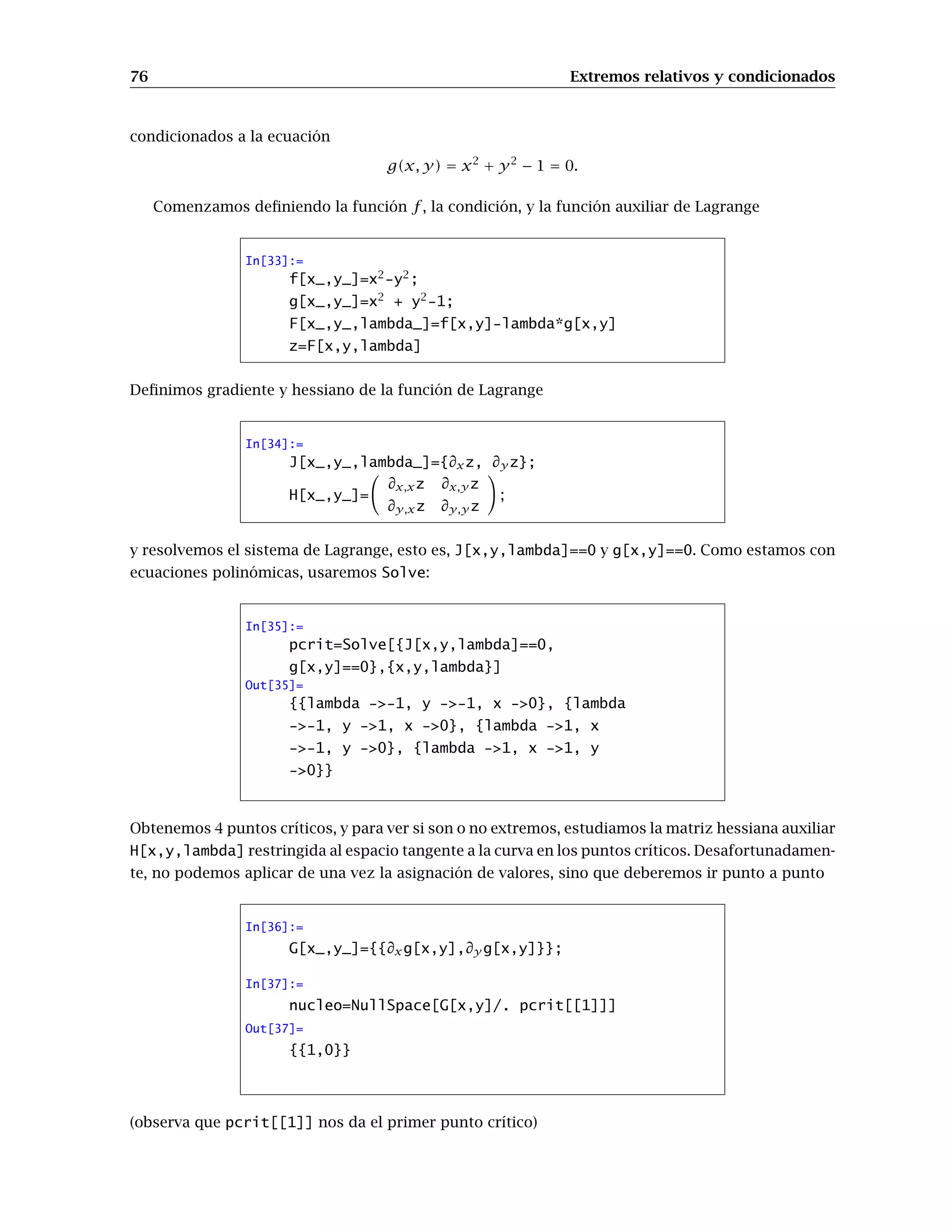 68 Extremos relativos y condicionados
Los vectores tangentes a las dos curvas que hemos dibujado son los dos vectores que generan
el plano tangente. Por tanto su ecuación será
z = f(1, 1) +
∂f
∂x
(1, 1)(x − 1) +
∂f
∂y
(1, 1)(y − 1)
Para acabar nos falta dibujar el plano tangente y unirlo con la gráfica anterior:
In[9]:=
parcial1[x_,y_]=∂xf[x,y]
parcial2[x_,y_]=∂y f[x,y]
ParametricPlot3D[{x,y,f[1,1]+
parcial1[1,1](x-1)+
parcial2[1,1](y-1)},
{x,0,2},{y,0,2},PlotPoints-3]
Show[ % % % %, %]
Out[9]= -2x
Out[10]= -2y
0 0.5 1 1.5 2
0
0.5
1
1.5
2
-4
-2
0
2
0
0.5
1
1.5
2
Out[11]= - Graphics3D -
-2
-1
0
1
2 -2
-1
0
1
2
-5
-2.5
0
2.5
-2
-1
0
1
2
Out[12]= - Graphics3D -
Ejercicio. ¿Cómo se podría hacer esto con derivadas direccionales en lugar de derivadas parciales?
 