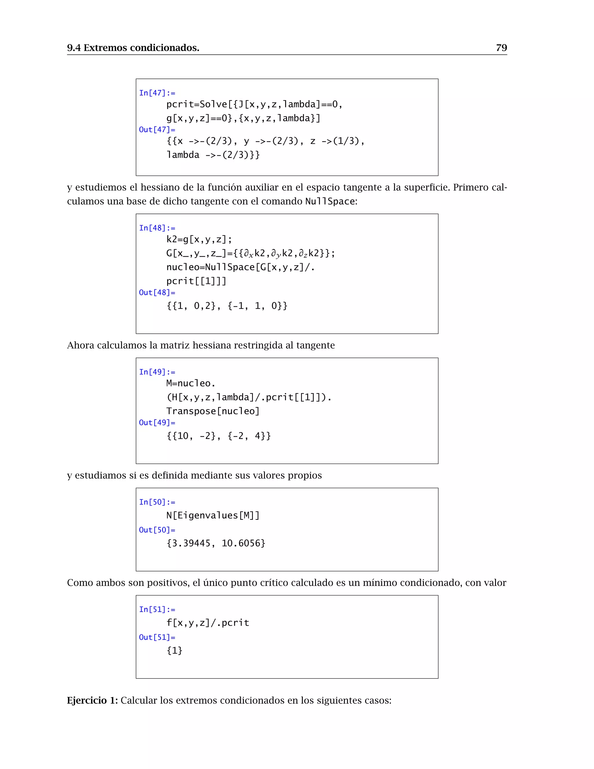 9.3 Extremos relativos. 71
In[19]:=
Show[ %16, %17]
-2 -1 0 1 2
-2
-1
0
1
2
Out[19]= - Graphics -
Ejercicio 1. Calcular las derivadas parciales de:
1. f(x, y, z) = xy+z
, ∀x ∈ R+
, y, z ∈ R
2. f(x, y, z) = (x + y)z
, ∀x, y ∈ R+
, z ∈ R
3. f(x, y) = sen(xseny), ∀x, y ∈ R
Ejercicio 2. Sea f : R2
 {(0, 0)} -→ R dada por f(x, y) = log(x2
+ y2
) para todo (x, y) ≠ (0, 0). Se
pide:
(i) Calcúlese el gradiente de f en todo punto así como la matriz hessiana.
(ii) Compruébese que
∂2
f
∂x2
(x, y) +
∂2
f
∂y2
(x, y) = 0 ∀(x, y) ∈ R2
− {(0, 0)}.
Ejercicio 3. Sea f : R2
→ R una función diferenciable con continuidad. Si v = f(x, y) donde
x = ρ cos θ, y = ρsenθ, comprobar que
∂2
f
∂x2
+
∂2
f
∂y2
=
∂2
v
∂ρ2
+
1
ρ2
∂2
v
∂θ2
+
1
ρ
∂v
∂ρ
9.3. Extremos relativos.
El método para encontrar extremos relativos de funciones de varias variables consiste en buscar
primero los puntos críticos, es decir, puntos donde se anula el gradiente, y después estudiar la
matriz hessiana en esos puntos. Los resultados que conocemos nos aseguran que todos los puntos
extremos de una función están entre los puntos críticos, con lo que una vez calculados éstos nos
dedicaremos a estudiar la matriz hessiana en ellos, viendo si es definida, indefinida, semidefinida...
Para ello podemos usar el criterio de los valores propios: si todos son del mismo signo, la matriz es
definida y hay extremo; si aparecen valores propios de distinto signo es indefinida y hay punto de
silla; en otro caso, la matriz es semidefinida y el criterio no decide.
 