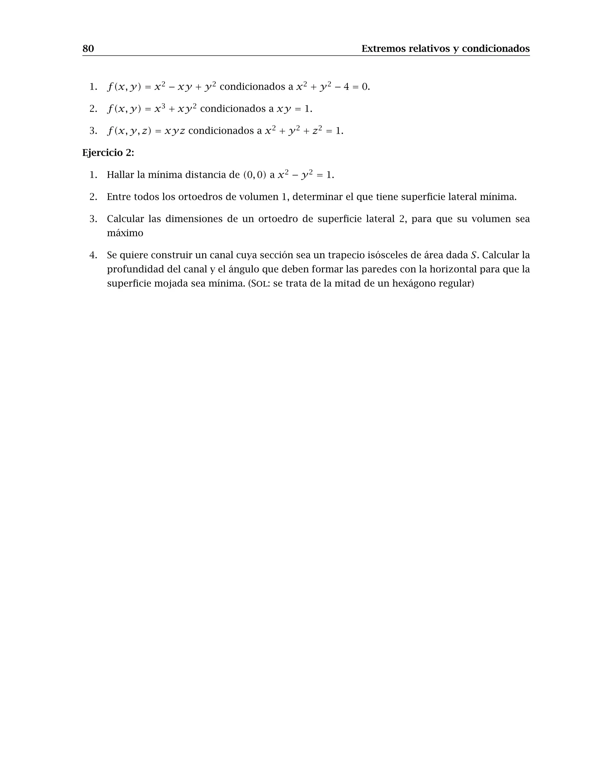 72 Extremos relativos y condicionados
Ejemplo 1: Calculemos los extremos relativos de la función
f(x, y) = x3
+ 3xy2
− 15x − 12y.
Primero definimos la función, su gradiente y su hessiano:
In[20]:=
f[x_,y_]=x3
+ 3 x y2
-15 x -12 y
z=f[x,y]
In[21]:=
J[x_,y_]={∂xz, ∂y z}
H[x_,y_]=
∂x,xz ∂x,y z
∂y,xz ∂y,y z
!
Para calcular los puntos críticos podemos usar el comando Solve, ya que el gradiente está for-
mado por polinomios de grado bajo; guardaremos el resultado que nos de Solve en una variable,
pcrit, que mas tarde usaremos:
In[22]:=
pcrit=Solve[J[x,y]==0,{x,y}]
Out[22]=
{{x --2, y --1},{x --1, y --2},
{x -1, y -2},{x -2, y -1}}
Hemos obtenido así 4 puntos críticos entre los que estarán los extremos. Calculemos ahora los
valores propios de la matriz hessiana en los cuatro puntos críticos obtenidos (observa la utilización
del comando /. que ahora comentaremos)
In[23]:=
Eigenvalues[H[x,y]] /. pcrit
Out[23]=
{{-6, -18}, {6,-18}, {-6, 18}, {6, 18}}
El comando /. sirve para asignar valores; en el caso anterior, asignamos la lista de valores que hay
en pcrit (que son los puntos críticos de f) al comando Eigenvalues[H[x,y]], que calcula los
valores propios de la matriz hessiana en un punto (x, y). De esta forma, lo que hemos obtenido es
una lista formada por cuatro parejas de valores propios de H[x,y] correspondientes a los cuatro
puntos críticos. Así, la matriz hessiana en el primer punto crítico, (−2, −1), tiene sus dos valores
propios negativos, con lo que es definida negativa y por tanto hay máximo; los puntos críticos 2.o
y 3.o, (−1, −2) y (1, 2), son puntos de silla, ya que sobre ellos la matriz hessiana es indefinida; por
último, el 4.o es un punto de mínimo. Si queremos saber lo que vale la función f sobre sus puntos
críticos, basta teclear
 