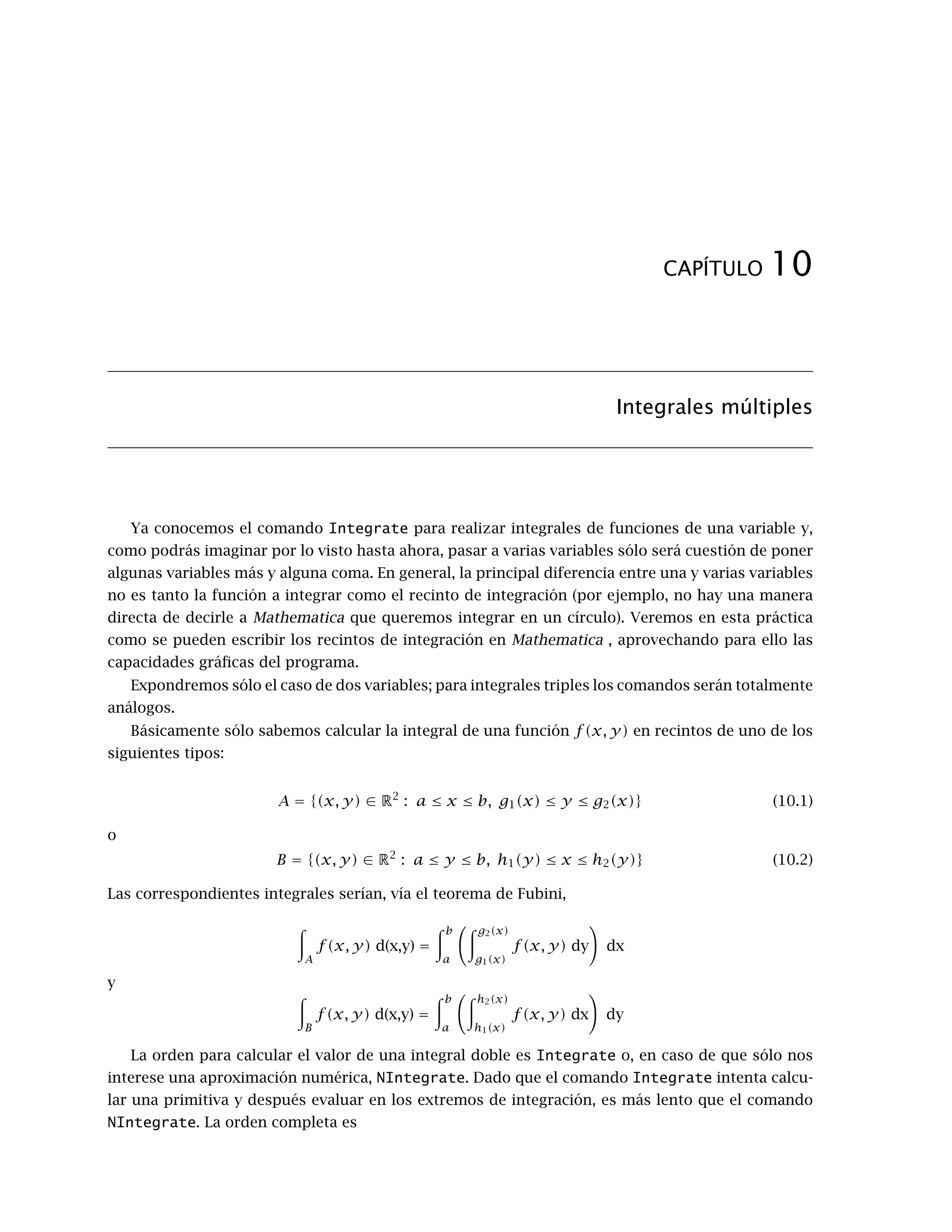9.3 Extremos relativos. 73
In[24]:=
f[x,y]/.pcrit
Out[24]=
{28, 26, -26, -28}
que nos da una lista con los valores de f en los puntos críticos, o bien escribir directamente
f[-2,-1], f[-1,-2], etc…
Podemos resumir diciendo que la función f tiene máximo valor relativo 28 en el punto (−2, −1),
mínimo valor relativo -28 en (2, 1), y dos puntos de silla en (−1, −2) y (1, 2).
Ejemplo 2: Extremos relativos de
f(x, y) = (x2
+ 3y2
) e1−x2−y2
.
Comenzamos definiendo f, y calculando el gradiente y la matriz hessiana:
In[25]:=
Clear[“GlobalÈ
*”]
f[x_,y_]=(x2
+ 3 y2
) Exp[1-x2
-y2
];
z=f[x,y]
In[26]:=
J[x_,y_]={∂xz, ∂y z}
H[x_,y_]=
∂x,xz ∂x,y z
∂y,xz ∂y,y z
!
Si intentamos calcular los puntos críticos resolviendo el sistema J[x, y] == 0 con la orden
NSolve, Mathematica informa que no puede resolverlo, pues aparecen exponenciales, y NSolve
(igual que Solve o Reduce) sólo sirven para polinomios y funciones sencillas. En este punto, tenemos
dos posibilidades. La primera, trazar la gráfica de f (como superficie o con curvas de nivel) para
tener una idea de dónde están los extremos, y usar el comando FindRoot con las aproximaciones
iniciales que nos da la gráfica.
 