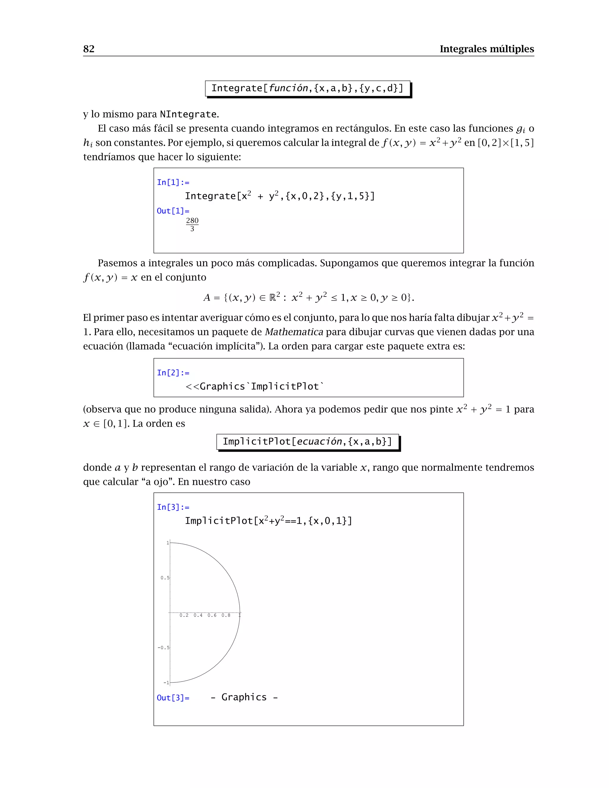 74 Extremos relativos y condicionados
In[27]:=
Plot3D[f[x,y],{x,-2,2},{y,-2,2}]
-2
-1
0
1
2 -2
-1
0
1
2
0
1
2
-2
-1
0
1
2
Out[27]= - SurfaceGraphics -
In[28]:=
ContourPlot[f[x,y],{x,-2,2},{y,-2,2}]
-2 -1 0 1 2
-2
-1
0
1
2
Out[28]= - ContourGraphics -
A la vista de las gráficas podemos calcular aproximaciones a los extremos y calcularlos con
FindRoot, pero ¿qué nos asegura que no hay más extremos que no entran en el rango de la función,
o que no vemos por la imprecisión de los gráficos?.
La segunda posibilidad es realizar operaciones algebraicas en el sistema de ecuaciones J[x,y]==0,
para convertirlo en un sistema polinómico. Esto no siempre puede hacerse, pero en este caso sí:
basta multiplicar el sistema por e−(1−x2−y2)
(que no se anula), y resolver el nuevo sistema que es
polinómico:
In[29]:=
G[x_,y_]=Simplify[J[x,y]*Exp[x2
+y2
-1]]
Out[29]=
{2x(1-x2
-3y2
),2y(3-x2
-3y2
)}
Las soluciones de G[x,y]==0 serán los puntos críticos de f , que almacenaremos en la variable pcrit:
In[30]:=
pcrit=Solve[G[x,y]==0,{x,y}]
Out[30]=
{{x --1, y -0}, {x -0, y -0}, {x
-1, y -0}, {y --1, x -0}, {y -1, x
-0}}
 