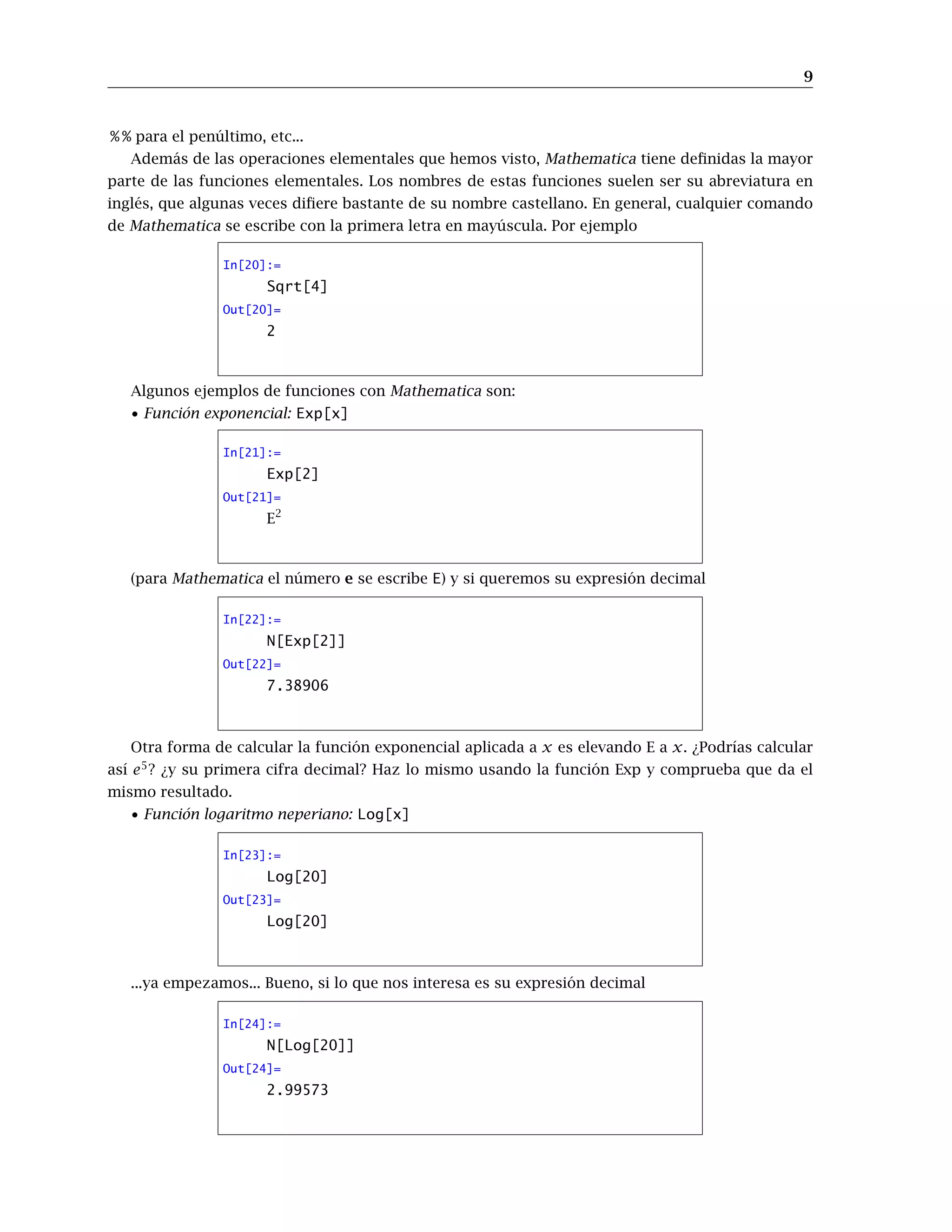 9
% % para el penúltimo, etc...
Además de las operaciones elementales que hemos visto, Mathematica tiene definidas la mayor
parte de las funciones elementales. Los nombres de estas funciones suelen ser su abreviatura en
inglés, que algunas veces difiere bastante de su nombre castellano. En general, cualquier comando
de Mathematica se escribe con la primera letra en mayúscula. Por ejemplo
In[20]:=
Sqrt[4]
Out[20]=
2
Algunos ejemplos de funciones con Mathematica son:
• Función exponencial: Exp[x]
In[21]:=
Exp[2]
Out[21]=
E2
(para Mathematica el número e se escribe E) y si queremos su expresión decimal
In[22]:=
N[Exp[2]]
Out[22]=
7.38906
Otra forma de calcular la función exponencial aplicada a x es elevando E a x. ¿Podrías calcular
así e5
? ¿y su primera cifra decimal? Haz lo mismo usando la función Exp y comprueba que da el
mismo resultado.
• Función logaritmo neperiano: Log[x]
In[23]:=
Log[20]
Out[23]=
Log[20]
...ya empezamos... Bueno, si lo que nos interesa es su expresión decimal
In[24]:=
N[Log[20]]
Out[24]=
2.99573
 