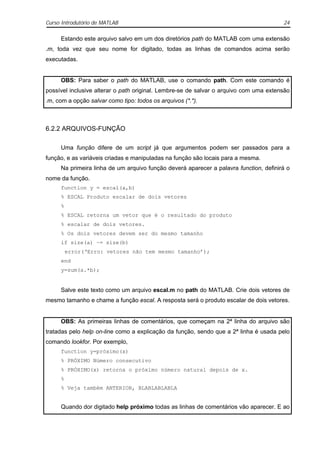 Curso Introdutório de MATLAB                                                           24

     Estando este arquivo salvo em um dos diretórios path do MATLAB com uma extensão
.m, toda vez que seu nome for digitado, todas as linhas de comandos acima serão
executadas.


     OBS: Para saber o path do MATLAB, use o comando path. Com este comando é
possível inclusive alterar o path original. Lembre-se de salvar o arquivo com uma extensão
.m, com a opção salvar como tipo: todos os arquivos (*.*).



6.2.2 ARQUIVOS-FUNÇÃO

     Uma função difere de um script já que argumentos podem ser passados para a
função, e as variáveis criadas e manipuladas na função são locais para a mesma.
     Na primeira linha de um arquivo função deverá aparecer a palavra function, definirá o
nome da função.
     function y = escal(a,b)
     % ESCAL Produto escalar de dois vetores
     %
     % ESCAL retorna um vetor que é o resultado do produto
     % escalar de dois vetores.
     % Os dois vetores devem ser do mesmo tamanho
     if size(a) ~= size(b)
         error(‘Erro: vetores não tem mesmo tamanho’);
     end
     y=sum(a.*b);


     Salve este texto como um arquivo escal.m no path do MATLAB. Crie dois vetores de
mesmo tamanho e chame a função escal. A resposta será o produto escalar de dois vetores.


     OBS: As primeiras linhas de comentários, que começam na 2ª linha do arquivo são
tratadas pelo help on-line como a explicação da função, sendo que a 2ª linha é usada pelo
comando lookfor. Por exemplo,
     function y=próximo(x)
     % PRÓXIMO Número consecutivo
     % PRÓXIMO(x) retorna o próximo número natural depois de x.
     %
     % Veja também ANTERIOR, BLABLABLABLA


     Quando dor digitado help próximo todas as linhas de comentários vão aparecer. E ao
 