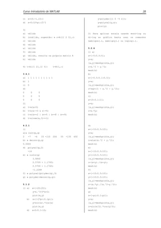 Curso Introdutório de MATLAB                                                                                  28

c)   x=10:-1.23:1                                                     y=polyder([1 0 –5 2]);
d)   x=0:10*pi:15^2                                                   y=polyval(y,x);
                                                                      plot(y)
3)
a)   válido                                                 2) Para aplicar escala usando mono-log ou
b)   inválido, sugestão: » c=A([1 2 3],:)                   di-log    ao   gráfico   basta   usar   os   comandos
c)   válido                                                 semilgox(…), semilgoy(…) ou loglog(…).
d)   válido
e)   válido                                                 5.2.4
f)   válido                                                 1) a)
g)   válido, resulta na própria matriz A                    x=[-5:0.5:5];
h)   válido                                                 y=x;
                                                            [x,y]=meshgrid(x,y);
4) t=A([1 2],[2 3])                 t=B(1,:)                z=x.^2 + y.^2;
                                                            mesh(z)
3.4.1                                                       b)
a)   1 1 1 1 1 1 1 1 1 1                                    x=[-0.5:0.1:0.5];
b)   1                                                      y=x;
c)   0                                                      [x,y]=meshgrid(x,y);
d)                                                          z=sqrt(1 - x.^2 - y.^2);
0          0          0                                     mesh(z)
0          0          0                                     c)
0          0          0                                     x=[0:0.1:1];
2)                                                          y=x;
a)   t=x(x>5)                                               [x,y]=meshgrid(x,y);
b)   t=x(x~=3 & x~=5)                                       z=x.*y;
c)   t=x(x==2 | x==5 | x==8 | x==9)                         mesh(z)
d)   t=x(rem(x,3)==1)


4.2.1                                                       d)
1)                                                          x=[-10:0.5:10];
a)» conv(p,q)                                               y=x;
2     -7         -6       33 -110   204   55   -135   450   [x,y]=meshgrid(x,y);
b) » deconv(p,q)                                            z=atan(x.^2 + y.^2);
0.5000                                                      mesh(z)
d)   polyval(p,2)                                           e)
     -16                                                    x=[-10:0.5:10];
e) » roots(q)                                               y=[-10:0.5:10];
               3.5850                                       [x,y]=meshgrid(x,y);
               0.5709 + 1.1745i                             z=(x+y)./(x-y);
               0.5709 - 1.1745i                             mesh(z)
               -1.2268                                      f)
f) » polyval(polyder(q),3)                                  x=[-10:0.5:10];
g) » polyder(deconv(p,q))                                   y=[-10:0.5:10];
                                                            [x,y]=meshgrid(x,y);
5.1.2                                                       z=(x.*y)./(x.^2-y.^2);
1) a)          x=[-20:20];                                  mesh(z)
               y=x.^3-5*x+2;                                g)
               plot(x,y)                                    x=[-pi:0.1:pi];
     b)        x=[-2*pi:0.1pi];                             y=x;
               y=sin(x).*cos(x)                             [x,y]=meshgrid(x,y);
               plot(x,y)                                    z=sin(x/2).*cos(y/3);
     d)        x=0:0.1:10;                                  mesh(z)
 