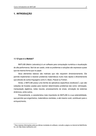Curso Introdutório de MATLAB                                                                               2



1. INTRODUÇÃO




1.1 O que é o Matlab?

      MATLAB (Matrix Laboratory) é um software para computação numérica e visualização
de alta performance, fácil de ser usado, onde os problemas e soluções são expressos quase
que da mesma forma que no papel.
      Seus elementos básicos são matrizes que não requerem dimensionamento. Ele
permite implementar e resolver problemas matemáticos muito mais rápida e eficientemente
que através de outras linguagens como C, Basic, Pascal ou Fortran.
      Ainda, o MATLAB possui uma família de aplicativos específicos (toolboxes1), que são
coleções de funções usadas para resolver determinados problemas tais como: otimização,
manipulação algébrica, redes neurais, processamento de sinais, simulação de sistemas
dinâmicos, entre outros.
      Provavelmente, a característica mais importante do MATLAB é a sua extensibilidade,
que permite que engenheiros, matemáticos cientistas, e até mesmo você, contribuam para o
enriquecimento.




1
  Para maiores informações sobre as últimas novidades do software, consulte a página na internet da MathWorks
Inc. em http://www.mathworks.com
 