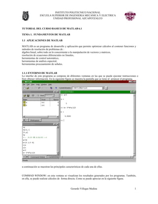 INSTITUTO POLITECNICO NACIONAL
                 ESCUELA SUPERIOR DE INGENIERIA MECANICA Y ELECTRICA
                          UNIDAD PROFESIONAL AZCAPOTZALCO


TUTORIAL DEL CURSO BASICO DE MATLAB 6.1

TEMA 1. FUNDAMENTOS DE MATLAB

1.1 APLICACIONES DE MATLAB

MATLAB es un programa de desarrollo y aplicación que permite optimizar cálculos al contener funciones y
métodos de resolución de problemas de :
álgebra lineal, sobre todo en lo concerniente a la manipulación de vectores y matrices,
resolución de ecuaciones diferenciales no lineales,
herramientas de control automático,
herramientas de análisis espectral,
herramientas procesamiento de señales.


1.1.1 ENTORNO DE MATLAB
La interfaz de este programa se compone de diferentes ventanas en las que se puede ejecutar instrucciones o
bien obtener información. En la siguiente figura se muestra la pantalla que se tiene al arrancar el programa.




a continuación se muestran las principales características de cada una de ellas.


COMMAD WINDOW: en esta ventana se visualizan los resultados generados por los programas. También,
en ella, se puede realizar cálculos de forma directa. Como se puede apreciar en la siguiente figura.


                                                Gerardo Villegas Medina                                  1
 