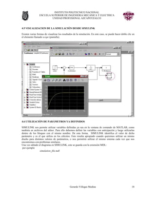 INSTITUTO POLITECNICO NACIONAL
                 ESCUELA SUPERIOR DE INGENIERIA MECANICA Y ELECTRICA
                          UNIDAD PROFESIONAL AZCAPOTZALCO


4.5 VISUALIZACION DE LA SIMULACIÓN DESDE SIMULINK

Existen varias formas de visualizar los resultados de la simulación. En este caso, se puede hacer doble clic en
el elemento llamado scope (pantalla).




4.6 UTILIZACIÓN DE PARÁMETROS YA DEFINIDOS

SIMULINK nos permite utilizar variables definidas ya sea en la ventana de comando de MATLAB, como
también en archivos del editor. Para ello debemos definir las variables con anticipación y luego utilizarlas
dentro de los bloques con el mismo nombre. De esta forma, SIMULINK identifica el valor de dicho
parámetro y es el que utiliza en los cálculos. Esto resulta apropiado cuando queremos utilizar un mismo
diseño para distintos valores de parámetros, o nos permitirá utilizar el mismo sistema cada vez que nos
encontremos con problemas similares.
Una vez editado el diagrama en SIMULINK, este se guarda con la extensión MDL:
 por ejemplo
                 simulation_file.mdl




                                               Gerardo Villegas Medina                                      18
 