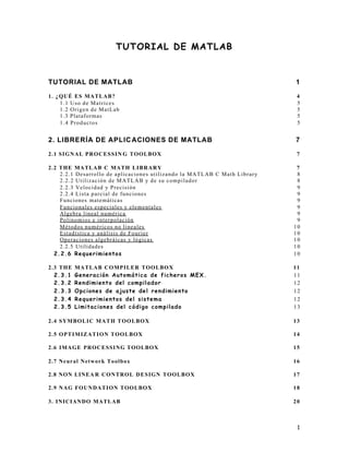 1
TUTORIAL DE MATLAB
TUTORIAL DE MATLAB 1
1. ¿QUÉ ES MATLAB? 4
1.1 Uso de Matrices 5
1.2 Origen de MatLab 5
1.3 Plataformas 5
1.4 Productos 5
2. LIBRERÍA DE APLICACIONES DE MATLAB 7
2.1 SIGNAL PROCESSIN G TOOLBOX 7
2.2 THE MATLAB C MATH LIBRARY 7
2.2.1 Desarrollo de aplicaciones utilizando la MATLAB C Math Library 8
2.2.2 Utilización de MATLAB y de su compilador 8
2.2.3 Velocidad y Precisión 9
2.2.4 Lista parcial de funciones 9
Funciones matemáticas 9
Funcionales especiales y elementales 9
Algebra lineal numérica 9
Polinomios e interpolación 9
Métodos numéricos no lineales 10
Estadística y análisis de Fourier 10
Operaciones algebráicas y lógicas 10
2.2.5 Utilidades 10
2.2.6 Requerimientos 10
2.3 THE MATLAB COMPILER TOOLBOX 11
2.3.1 Generación Automática de ficheros MEX. 11
2.3.2 Rendimiento del compilador 12
2.3.3 Opciones de ajuste del rendimiento 12
2.3.4 Requerimientos del sistema 12
2.3.5 Limitaciones del código compilado 13
2.4 SYMBOLIC MATH TOOLBOX 13
2.5 OPTIMIZATION TOOLBOX 14
2.6 IMAGE PROCESSING TOOLBOX 15
2.7 Neural Network Toolbox 16
2.8 NON LINEA R CONTROL DESIGN TOOLBOX 17
2.9 NAG FOUNDATION TOOLBOX 18
3. INICIANDO MATLAB 20
 