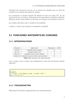 3.1 FUNCIONES MATEMÁTICAS COMUNES
Tecleando clc borramos lo que hay en la ventana de comandos pero no borra las
variables de la memoria del espacio de trabajo.
Los comentarios se escriben después del símbolo de tanto por ciento (%), de este
modo todo lo que se escriba a continuación en la misma línea no seráleído por Matlab.
Podemos colocar varias órdenes en una línea si se separan correctamente, puede ser:
por comas(,) que hacen que se visualicen los resultados
o puntos y comas(;) que suprimen la impresión en pantalla
3.1 FUNCIONES MATEMÁTICAS COMUNES
3.1.1 APROXIMACIONES
Función ¿Qué hace? Ejemplo x = 5.92
ceil (x) redondea hacia inﬁnito 6
ﬁx (x) redondea hacia cero 5
ﬂoor (x) redondea hacia menos inﬁnito 5
round (x) redondea hacia el entero más próximo 6
Table 3.2: Funciones de Aproximación
(con x escalar, vector o matriz, pero redondearía en cada caso los elemento individ-
ualmente)
1
2 Ejemplo:
3 >> round ( [19.54646 13.656 -2.1565 0.78] )
4 ans = 20 14 -2 1
3.1.2 TRIGONOMETRÍA
Mostramos las funciones trigonomietricas mas representatativas.
7
 