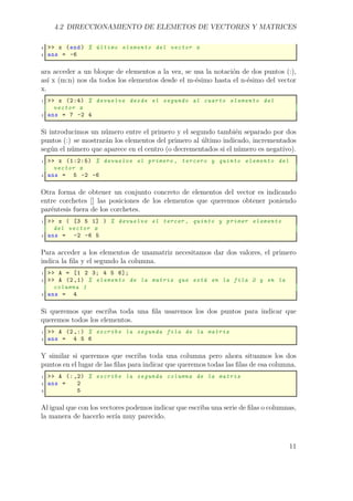 4.2 DIRECCIONAMIENTO DE ELEMETOS DE VECTORES Y MATRICES
4 >> x (end) % último elemento del vector x
5 ans = -6
ara acceder a un bloque de elementos a la vez, se usa la notación de dos puntos (:),
así x (m:n) nos da todos los elementos desde el m-ésimo hasta el n-ésimo del vector
x.
1 >> x (2:4) % devuelve desde el segundo al cuarto elemento del
vector x
2 ans = 7 -2 4
Si introducimos un número entre el primero y el segundo también separado por dos
puntos (:) se mostrarán los elementos del primero al último indicado, incrementados
según el número que aparece en el centro (o decrementados si el número es negativo).
1 >> x (1:2:5) % devuelve el primero , tercero y quinto elemento del
vector x
2 ans = 5 -2 -6
Otra forma de obtener un conjunto concreto de elementos del vector es indicando
entre corchetes [] las posiciones de los elementos que queremos obtener poniendo
paréntesis fuera de los corchetes.
1 >> x ( [3 5 1] ) % devuelve el tercer , quinto y primer elemento
del vector x
2 ans = -2 -6 5
Para acceder a los elementos de unamatriz necesitamos dar dos valores, el primero
indica la ﬁla y el segundo la columna.
1 >> A = [1 2 3; 4 5 6];
2 >> A (2,1) % elemento de la matriz que está en la fila 2 y en la
columna 1
3 ans = 4
Si queremos que escriba toda una ﬁla usaremos los dos puntos para indicar que
queremos todos los elementos.
1 >> A (2,:) % escribe la segunda fila de la matriz
2 ans = 4 5 6
Y similar si queremos que escriba toda una columna pero ahora situamos los dos
puntos en el lugar de las ﬁlas para indicar que queremos todas las ﬁlas de esa columna.
1 >> A (:,2) % escribe la segunda columna de la matriz
2 ans = 2
3 5
Al igual que con los vectores podemos indicar que escriba una serie de ﬁlas o columnas,
la manera de hacerlo sería muy parecido.
11
 