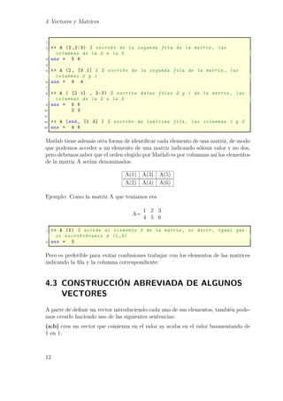 4 Vectores y Matrices
1
2 >> A (2 ,2:3) % escribe de la segunda fila de la matriz , las
columnas de la 2 a la 3
3 ans = 5 6
4
5 >> A (2, [3 1] ) % escribe de la segunda fila de la matriz , las
columnas 3 y 1
6 ans = 6 4
7
8 >> A ( [2 1] , 2:3) % escribe delas filas 2 y 1 de la matriz , las
columnas de la 2 a la 3
9 ans = 5 6
10 2 3
11
12 >> A (end , [1 3] ) % escribe de laúltima fila , las columnas 1 y 3
13 ans = 4 6
Matlab tiene además otra forma de identiﬁcar cada elemento de una matriz, de modo
que podemos acceder a un elemento de una matriz indicando sóloun valor y no dos,
pero debemos saber que el orden elegido por Matlab es por columnas así los elementos
de la matriz A serían denominados:
A(1) A(3) A(5)
A(2) A(4) A(6)
Ejemplo: Como la matriz A que teníamos era
A=
1 2 3
4 5 6
1 >> A (5) % accede al elemento 5 de la matriz , es decir , igual que
si escribiéramos A (1,3)
2 ans = 3
Pero es preferible para evitar confusiones trabajar con los elementos de las matrices
indicando la ﬁla y la columna correspondiente.
4.3 CONSTRUCCIÓN ABREVIADA DE ALGUNOS
VECTORES
A parte de deﬁnir un vector introduciendo cada uno de sus elementos, también pode-
mos crearlo haciendo uso de las siguientes sentencias:
(a:b) crea un vector que comienza en el valor ay acaba en el valor baumentando de
1 en 1.
12
 