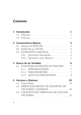 Contents
1 Introducción 1
1.1 Objetivos . . . . . . . . . . . . . . . . . . . . . 1
1.2 Overview . . . . . . . . . . . . . . . . . . . . . 1
2 Caracteristicas Básicas 3
2.1 Entorno del MATLAB . . . . . . . . . . . . . . 3
2.2 MATLAB nos AYUDA . . . . . . . . . . . . . 4
2.3 MATEMÁTICA SENCILLA . . . . . . . . . . 4
2.3.1 Operadores Elementales . . . . . . . . . 5
2.3.2 Operadores entre Matrices . . . . . . . . 5
3 Acerca de las Variables 6
3.1 FUNCIONES MATEMÁTICAS COMUNES . . 7
3.1.1 APROXIMACIONES . . . . . . . . . . 7
3.1.2 TRIGONOMETRÍA . . . . . . . . . . . 7
3.1.3 ALGUNAS OPERACIONES . . . . . . 9
4 Vectores y Matrices 10
4.1 Como Deﬁnir . . . . . . . . . . . . . . . . . . . 10
4.2 DIRECCIONAMIENTO DE ELEMETOS DE
VECTORES Y MATRICES . . . . . . . . . . . 10
4.3 CONSTRUCCIÓN ABREVIADA DE ALGUNOS
VECTORES . . . . . . . . . . . . . . . . . . . 12
II
 