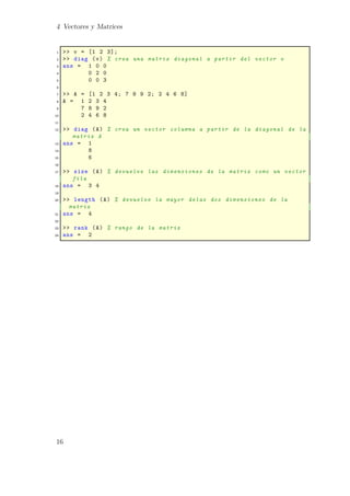 4 Vectores y Matrices
1 >> v = [1 2 3];
2 >> diag (v) % crea una matriz diagonal a partir del vector v
3 ans = 1 0 0
4 0 2 0
5 0 0 3
6
7 >> A = [1 2 3 4; 7 8 9 2; 2 4 6 8]
8 A = 1 2 3 4
9 7 8 9 2
10 2 4 6 8
11
12 >> diag (A) % crea un vector columna a partir de la diagonal de la
matriz A
13 ans = 1
14 8
15 6
16
17 >> size (A) % devuelve las dimensiones de la matriz como un vector
fila
18 ans = 3 4
19
20 >> length (A) % devuelve la mayor delas dos dimensiones de la
matriz
21 ans = 4
22
23 >> rank (A) % rango de la matriz
24 ans = 2
16
 