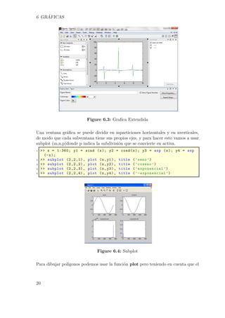 6 GRÁFICAS
Figure 6.3: Graﬁca Extendida
Una ventana gráﬁca se puede dividir en mparticiones horizontales y en nverticales,
de modo que cada subventana tiene sus propios ejes, y para hacer esto vamos a usar
subplot (m,n,p)donde p indica la subdivisión que se convierte en activa.
1 >> x = 1:360; y1 = sind (x); y2 = cosd(x); y3 = exp (x); y4 = exp
(-x);
2 >> subplot (2,2,1), plot (x,y1), title (’seno ’)
3 >> subplot (2,2,2), plot (x,y2), title (’coseno ’)
4 >> subplot (2,2,3), plot (x,y3), title (’exponencial ’)
5 >> subplot (2,2,4), plot (x,y4), title (’-exponencial ’)
Figure 6.4: Subplot
Para dibujar polígonos podemos usar la función plot pero teniendo en cuenta que el
20
 