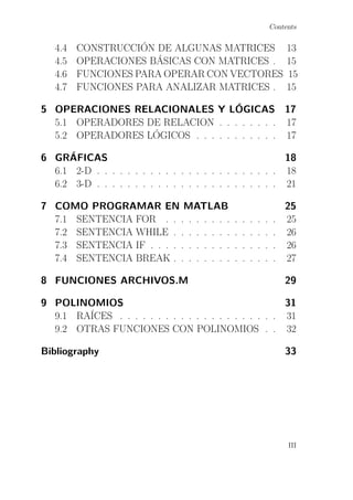 Contents
4.4 CONSTRUCCIÓN DE ALGUNAS MATRICES 13
4.5 OPERACIONES BÁSICAS CON MATRICES . 15
4.6 FUNCIONES PARA OPERAR CON VECTORES 15
4.7 FUNCIONES PARA ANALIZAR MATRICES . 15
5 OPERACIONES RELACIONALES Y LÓGICAS 17
5.1 OPERADORES DE RELACION . . . . . . . . 17
5.2 OPERADORES LÓGICOS . . . . . . . . . . . 17
6 GRÁFICAS 18
6.1 2-D . . . . . . . . . . . . . . . . . . . . . . . . 18
6.2 3-D . . . . . . . . . . . . . . . . . . . . . . . . 21
7 COMO PROGRAMAR EN MATLAB 25
7.1 SENTENCIA FOR . . . . . . . . . . . . . . . 25
7.2 SENTENCIA WHILE . . . . . . . . . . . . . . 26
7.3 SENTENCIA IF . . . . . . . . . . . . . . . . . 26
7.4 SENTENCIA BREAK . . . . . . . . . . . . . . 27
8 FUNCIONES ARCHIVOS.M 29
9 POLINOMIOS 31
9.1 RAÍCES . . . . . . . . . . . . . . . . . . . . . 31
9.2 OTRAS FUNCIONES CON POLINOMIOS . . 32
Bibliography 33
III
 