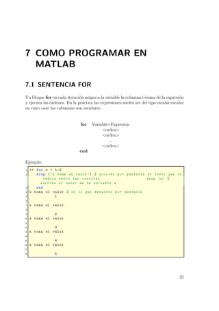 7 COMO PROGRAMAR EN
MATLAB
7.1 SENTENCIA FOR
Un bloque for en cada iteración asigna a la variable la columna i-ésima de la expresión
y ejecuta las órdenes. En la práctica las expresiones suelen ser del tipo escalar:escalar
en cuyo caso las columnas son escalares.
for Variable=Expresion
<orden>
<orden>
...
<orden>
end
Ejemplo:
1 >> for x = 1:5
2 disp (’x toma el valor ’) % escribe por pantalla el texto que se
indica entre las comillas disp (x) %
escribe el valor de la variable x
3 end
4 x toma el valor % es lo que devuelve por pantalla
5 1
6
7 x toma el valor
8
9 2
10 x toma el valor
11
12 3
13 x toma el valor
14
15 4
16 x toma el valor
17
18 5
25
 