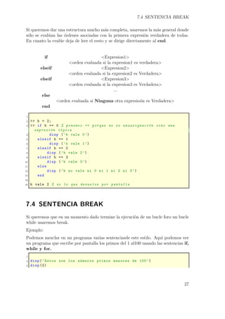 7.4 SENTENCIA BREAK
Si queremos dar una estructura mucho más completa, usaremos la más general donde
sólo se evalúan las órdenes asociadas con la primera expresión verdadera de todas.
En cuanto la evalúe deja de leer el resto y se dirige directamente al end.
if <Expresion1>
<orden evaluada si la expresion1 es verdadera>
elseif <Expresion2>
<orden evaluada si la expresion2 es Verdadera>
elseif <Expresion3>
<orden evaluada si la expresion3 es Verdadera>
...
else
<orden evaluada si Ninguna otra expresioón es Verdadera>
end
1
2 >> b = 2;
3 >> if b == 0 % ponemos == porque no es unaasignación sino una
expresión lógica
4 disp (’b vale 0’)
5 elseif b == 1
6 disp (’b vale 1’)
7 elseif b == 2
8 disp (’b vale 2’)
9 elseif b == 3
10 disp (’b vale 3’)
11 else
12 disp (’b no vale ni 0 ni 1 ni 2 ni 3’)
13 end
14
15 b vale 2 % es lo que devuelve por pantalla
7.4 SENTENCIA BREAK
Si queremos que en un momento dado termine la ejecución de un bucle foro un bucle
while usaremos break.
Ejemplo:
Podemos mezclar en un programa varias sentenciasde este estilo. Aquí podemos ver
un programa que escribe por pantalla los primos del 1 al100 usando las sentencias if,
while y for.
1
2 disp(’Estos son los números primos menores de 100’)
3 disp (2)
27
 