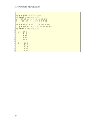 8 FUNCIONES ARCHIVOS.M
1
2 >> x = 1:10; y = 16: -2: -2;
3 >> [a,b] = calculos(x,y)
4 a = 17 16 15 14 13 12 11 10 9 8
5 b = -15 -12 -9 -6 -3 0 3 6 9 12
6
7 >> x = [1 5; 3 -2; 3 7; 4 -1; 0 2];
8 y = [16 -1; 0 4; 1 5; -1 0; -1 3];
9 >> [a,b] = calculos(x,y)
10
11 a = 17 4
12 3 2
13 4 12
14 3 -1
15 -1 5
16
17 b = -15 6
18 3 -6
19 2 2
20 5 -1
21 1 -1
30
 