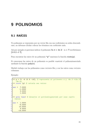 9 POLINOMIOS
9.1 RAÍCES
Un polinomio se representa por un vector ﬁla con sus coeﬁcientes en orden descendi-
ente, no debemos olvidar colocar los términos con coeﬁciente nulo.
Así por ejemplo si queremos indicar el polinomio 5x 4 + 2x 2 – x + 7 escribiríamos
[5 0 2 -1 7].
Para encontrar las raíces de un polinomio “p” usaremos la función roots(p).
Si conocemos las raíces de un polinomio es posible construir el polinomioasociado
mediante la función poly(r).
Matlab trabaja con los polinomios como vectores ﬁla y con las raíces como vectores
columnas.
Ejemplo:
1 >> p = [1 -9 13 9 -14]; % representa al polinomio x 4 -9x 3 +13x 2
-9x-14
2 >> roots (p) % calcula sus raíces
3
4 ans = 7.0000
5 -1.0000
6 2.0000
7 1.0000
8
9 >> poly (ans) % devuelve el polinomiogenerado por esas cuatro
raíces
10
11 ans = 1.0000
12 -9.0000
13 13.0000
14 9.0000
15 -14.0000
31
 