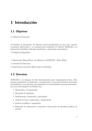 1 Introducción
1.1 Objetivos
1.1 Objetivos Generales
Al ﬁnalizar el laboratorio, El Alumno estará familiarizado de que como resolver
ecuaciones diferenciales y su interpretación utilizando el software MATLAB y su
herramienta Simulink realizando simulación y operaciones matemáticas.
1.2 Objetivos Especíﬁcos
• Operaciones Matemáticas con Matrices en MATLAB – Modo Editor
• Creación de Funciones
• Representar ecuaciones diferenciales en Simulink
1.2 Overview
MATLAB es un lenguaje de alto funcionamiento para computación técnica, Este
integra computación, visualización, y programación, en un entorno fácil de usar donde
los problemas y las soluciones son expresados en la más familiar notación matemática.
Los usos más familiares de Matlab son:
• Matemática y Computación
• Desarrollo de algoritmo
• Modelamiento, simulación y prototipado
• Análisis de datos, exploración y visualización
• Graﬁcas cientíﬁcas e ingenieriles
• Desarrollo de aplicaciones, incluyendo construcción de interfaces graﬁcas de
usuario
1
 