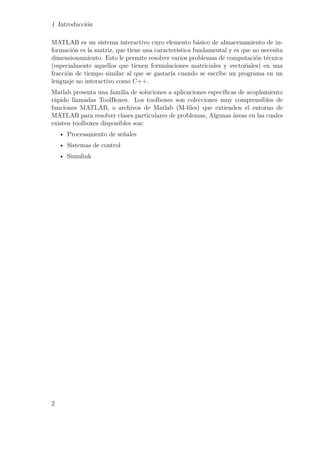 1 Introducción
MATLAB es un sistema interactivo cuyo elemento básico de almacenamiento de in-
formación es la matriz, que tiene una característica fundamental y es que no necesita
dimensionamiento. Esto le permite resolver varios problemas de computación técnica
(especialmente aquellos que tienen formulaciones matriciales y vectoriales) en una
fracción de tiempo similar al que se gastaría cuando se escribe un programa en un
lenguaje no interactivo como C++.
Matlab presenta una familia de soluciones a aplicaciones especíﬁcas de acoplamiento
rápido llamadas ToolBoxes. Los toolboxes son colecciones muy comprensibles de
funciones MATLAB, o archivos de Matlab (M-ﬁles) que extienden el entorno de
MATLAB para resolver clases particulares de problemas, Algunas áreas en las cuales
existen toolboxes disponibles son:
• Procesamiento de señales
• Sistemas de control
• Simulink
2
 