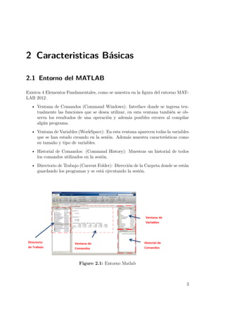 2 Caracteristicas Básicas
2.1 Entorno del MATLAB
Existen 4 Elementos Fundamentales, como se muestra en la ﬁgura del entorno MAT-
LAB 2012.
• Ventana de Comandos (Command Windows): Interface donde se ingresa tex-
tualmente las funciones que se desea utilizar, en esta ventana también se ob-
serva los resultados de una operación y además posibles errores al compilar
algún programa.
• Ventana de Variables (WorkSpace): En esta ventana aparecen todas la variables
que se han estado creando en la sesión. Además muestra características como
su tamaño y tipo de variables.
• Historial de Comandos: (Command History): Muestras un historial de todos
los comandos utilizados en la sesión.
• Directorio de Trabajo (Current Folder): Dirección de la Carpeta donde se están
guardando los programas y se está ejecutando la sesión.
Figure 2.1: Entorno Matlab
3
 