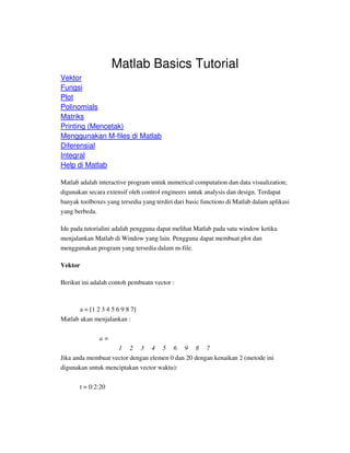 Matlab Basics Tutorial
Vektor
Fungsi
Plot
Polinomials
Matriks
Printing (Mencetak)
Menggunakan M-files di Matlab
Diferensial
Integral
Help di Matlab
Matlab adalah interactive program untuk numerical computation dan data visualization;
digunakan secara extensif oleh control engineers untuk analysis dan design. Terdapat
banyak toolboxes yang tersedia yang terdiri dari basic functions di Matlab dalam aplikasi
yang berbeda.
Ide pada tutorialini adalah pengguna dapat melihat Matlab pada satu window ketika
menjalankan Matlab di Window yang lain. Pengguna dapat membuat plot dan
menggunakan program yang tersedia dalam m-file.
Vektor
Berikut ini adalah contoh pembuatn vector :
a = [1 2 3 4 5 6 9 8 7]
Matlab akan menjalankan :
a =
1 2 3 4 5 6 9 8 7
Jika anda membuat vector dengan elemen 0 dan 20 dengan kenaikan 2 (metode ini
digunakan untuk menciptakan vector waktu):
t = 0:2:20
 