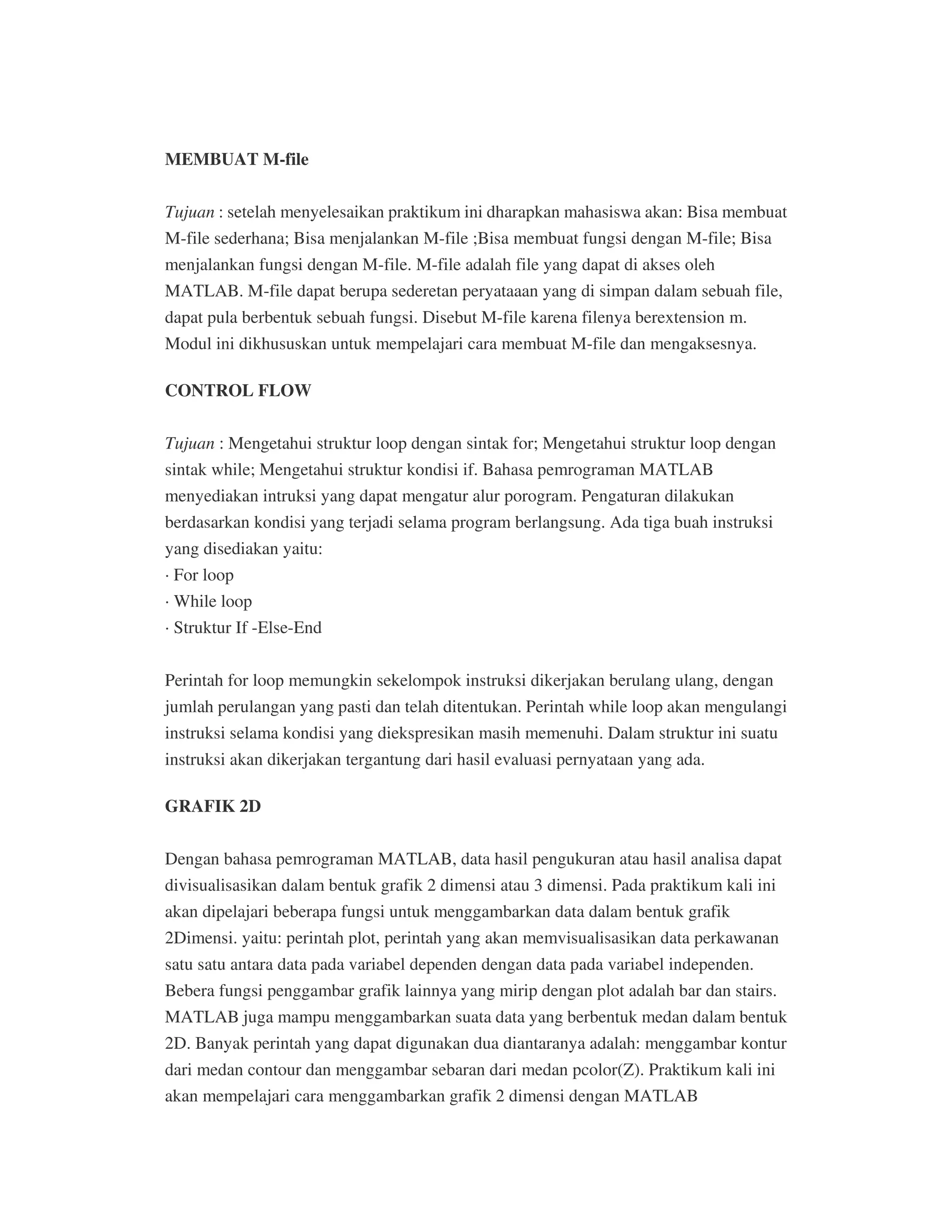 MEMBUAT M-file
Tujuan : setelah menyelesaikan praktikum ini dharapkan mahasiswa akan: Bisa membuat
M-file sederhana; Bisa menjalankan M-file ;Bisa membuat fungsi dengan M-file; Bisa
menjalankan fungsi dengan M-file. M-file adalah file yang dapat di akses oleh
MATLAB. M-file dapat berupa sederetan peryataaan yang di simpan dalam sebuah file,
dapat pula berbentuk sebuah fungsi. Disebut M-file karena filenya berextension m.
Modul ini dikhususkan untuk mempelajari cara membuat M-file dan mengaksesnya.
CONTROL FLOW
Tujuan : Mengetahui struktur loop dengan sintak for; Mengetahui struktur loop dengan
sintak while; Mengetahui struktur kondisi if. Bahasa pemrograman MATLAB
menyediakan intruksi yang dapat mengatur alur porogram. Pengaturan dilakukan
berdasarkan kondisi yang terjadi selama program berlangsung. Ada tiga buah instruksi
yang disediakan yaitu:
· For loop
· While loop
· Struktur If -Else-End
Perintah for loop memungkin sekelompok instruksi dikerjakan berulang ulang, dengan
jumlah perulangan yang pasti dan telah ditentukan. Perintah while loop akan mengulangi
instruksi selama kondisi yang diekspresikan masih memenuhi. Dalam struktur ini suatu
instruksi akan dikerjakan tergantung dari hasil evaluasi pernyataan yang ada.
GRAFIK 2D
Dengan bahasa pemrograman MATLAB, data hasil pengukuran atau hasil analisa dapat
divisualisasikan dalam bentuk grafik 2 dimensi atau 3 dimensi. Pada praktikum kali ini
akan dipelajari beberapa fungsi untuk menggambarkan data dalam bentuk grafik
2Dimensi. yaitu: perintah plot, perintah yang akan memvisualisasikan data perkawanan
satu satu antara data pada variabel dependen dengan data pada variabel independen.
Bebera fungsi penggambar grafik lainnya yang mirip dengan plot adalah bar dan stairs.
MATLAB juga mampu menggambarkan suata data yang berbentuk medan dalam bentuk
2D. Banyak perintah yang dapat digunakan dua diantaranya adalah: menggambar kontur
dari medan contour dan menggambar sebaran dari medan pcolor(Z). Praktikum kali ini
akan mempelajari cara menggambarkan grafik 2 dimensi dengan MATLAB
 