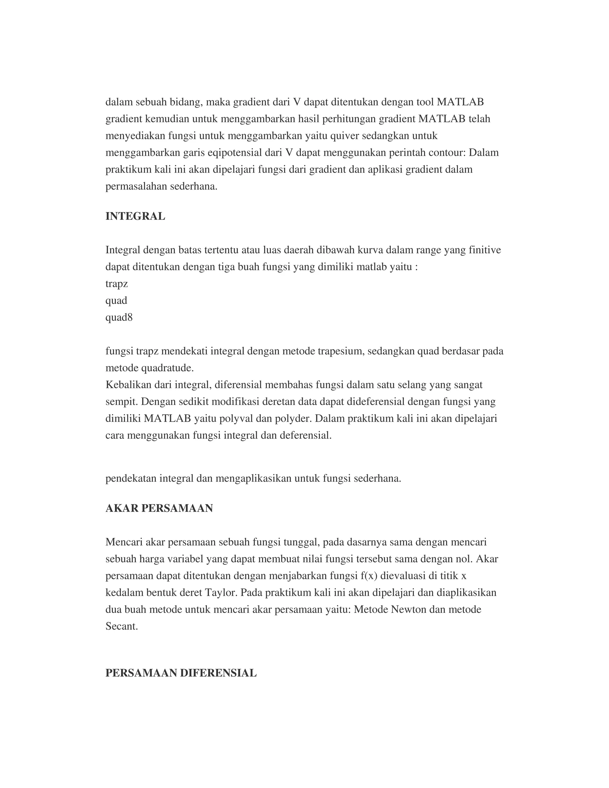 dalam sebuah bidang, maka gradient dari V dapat ditentukan dengan tool MATLAB
gradient kemudian untuk menggambarkan hasil perhitungan gradient MATLAB telah
menyediakan fungsi untuk menggambarkan yaitu quiver sedangkan untuk
menggambarkan garis eqipotensial dari V dapat menggunakan perintah contour: Dalam
praktikum kali ini akan dipelajari fungsi dari gradient dan aplikasi gradient dalam
permasalahan sederhana.
INTEGRAL
Integral dengan batas tertentu atau luas daerah dibawah kurva dalam range yang finitive
dapat ditentukan dengan tiga buah fungsi yang dimiliki matlab yaitu :
trapz
quad
quad8
fungsi trapz mendekati integral dengan metode trapesium, sedangkan quad berdasar pada
metode quadratude.
Kebalikan dari integral, diferensial membahas fungsi dalam satu selang yang sangat
sempit. Dengan sedikit modifikasi deretan data dapat dideferensial dengan fungsi yang
dimiliki MATLAB yaitu polyval dan polyder. Dalam praktikum kali ini akan dipelajari
cara menggunakan fungsi integral dan deferensial.
PERSAMAAN DIFERENSIAL
pendekatan integral dan mengaplikasikan untuk fungsi sederhana.
AKAR PERSAMAAN
Mencari akar persamaan sebuah fungsi tunggal, pada dasarnya sama dengan mencari
sebuah harga variabel yang dapat membuat nilai fungsi tersebut sama dengan nol. Akar
persamaan dapat ditentukan dengan menjabarkan fungsi f(x) dievaluasi di titik x
kedalam bentuk deret Taylor. Pada praktikum kali ini akan dipelajari dan diaplikasikan
dua buah metode untuk mencari akar persamaan yaitu: Metode Newton dan metode
Secant.
 
