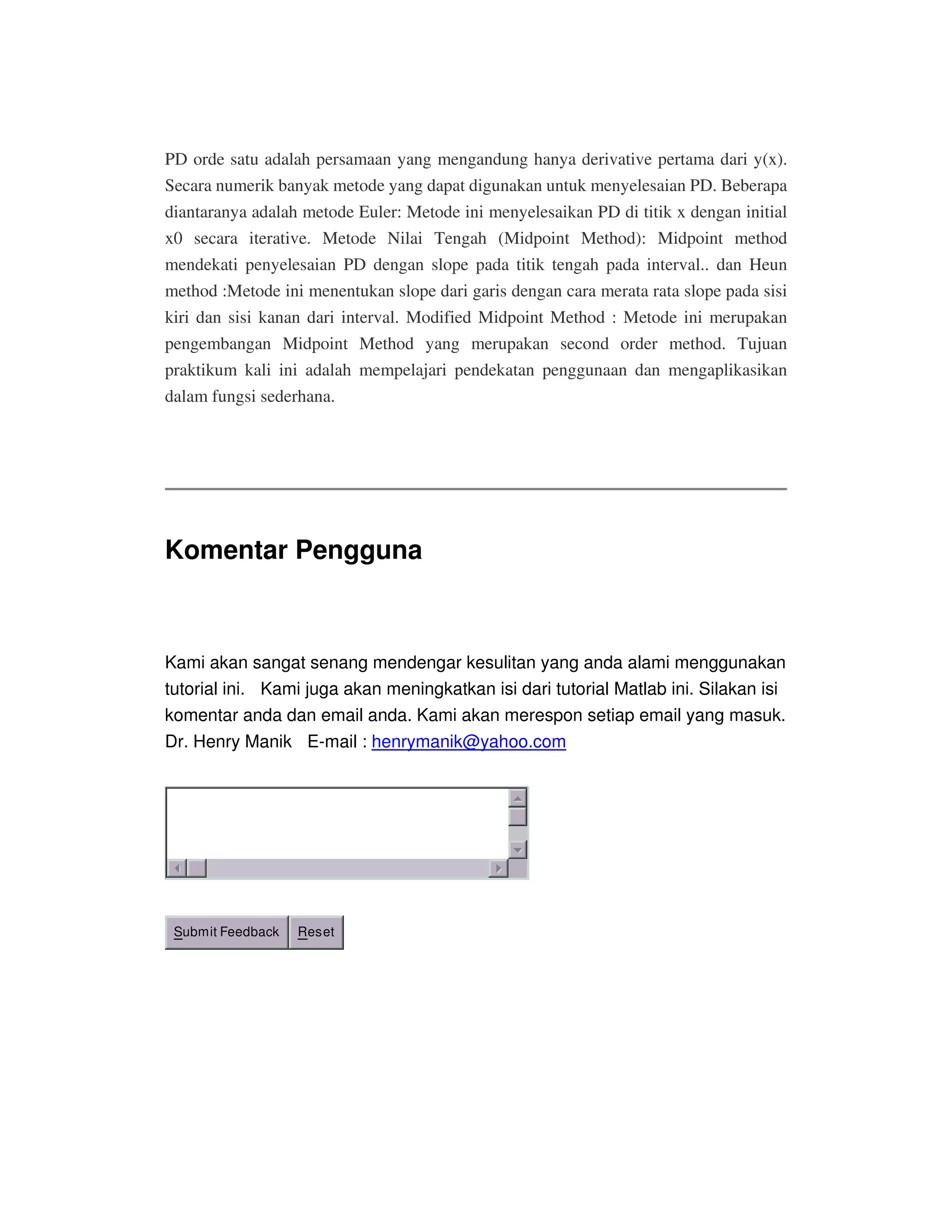 PD orde satu adalah persamaan yang mengandung hanya derivative pertama dari y(x).
Secara numerik banyak metode yang dapat digunakan untuk menyelesaian PD. Beberapa
diantaranya adalah metode Euler: Metode ini menyelesaikan PD di titik x dengan initial
x0 secara iterative. Metode Nilai Tengah (Midpoint Method): Midpoint method
mendekati penyelesaian PD dengan slope pada titik tengah pada interval.. dan Heun
method :Metode ini menentukan slope dari garis dengan cara merata rata slope pada sisi
kiri dan sisi kanan dari interval. Modified Midpoint Method : Metode ini merupakan
pengembangan Midpoint Method yang merupakan second order method. Tujuan
praktikum kali ini adalah mempelajari pendekatan penggunaan dan mengaplikasikan
dalam fungsi sederhana.
Komentar Pengguna
Kami akan sangat senang mendengar kesulitan yang anda alami menggunakan
tutorial ini. Kami juga akan meningkatkan isi dari tutorial Matlab ini. Silakan isi
komentar anda dan email anda. Kami akan merespon setiap email yang masuk.
Dr. Henry Manik E-mail : henrymanik@yahoo.com
Submit Feedback Reset
 