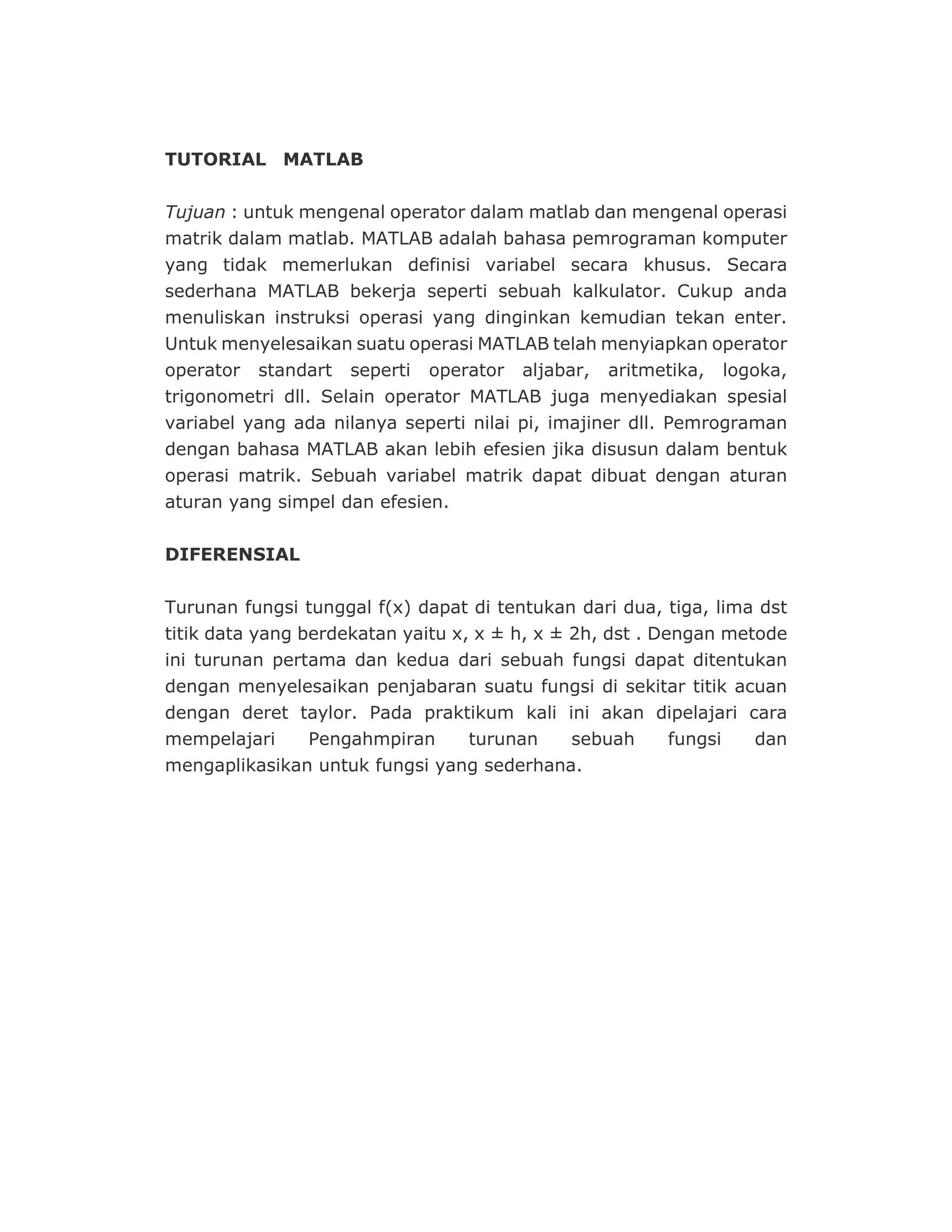 TUTORIAL MATLAB
Tujuan : untuk mengenal operator dalam matlab dan mengenal operasi
matrik dalam matlab. MATLAB adalah bahasa pemrograman komputer
yang tidak memerlukan definisi variabel secara khusus. Secara
sederhana MATLAB bekerja seperti sebuah kalkulator. Cukup anda
menuliskan instruksi operasi yang dinginkan kemudian tekan enter.
Untuk menyelesaikan suatu operasi MATLAB telah menyiapkan operator
operator standart seperti operator aljabar, aritmetika, logoka,
trigonometri dll. Selain operator MATLAB juga menyediakan spesial
variabel yang ada nilanya seperti nilai pi, imajiner dll. Pemrograman
dengan bahasa MATLAB akan lebih efesien jika disusun dalam bentuk
operasi matrik. Sebuah variabel matrik dapat dibuat dengan aturan
aturan yang simpel dan efesien.
DIFERENSIAL
Turunan fungsi tunggal f(x) dapat di tentukan dari dua, tiga, lima dst
titik data yang berdekatan yaitu x, x ± h, x ± 2h, dst . Dengan metode
ini turunan pertama dan kedua dari sebuah fungsi dapat ditentukan
dengan menyelesaikan penjabaran suatu fungsi di sekitar titik acuan
dengan deret taylor. Pada praktikum kali ini akan dipelajari cara
mempelajari Pengahmpiran turunan sebuah fungsi dan
mengaplikasikan untuk fungsi yang sederhana.
 