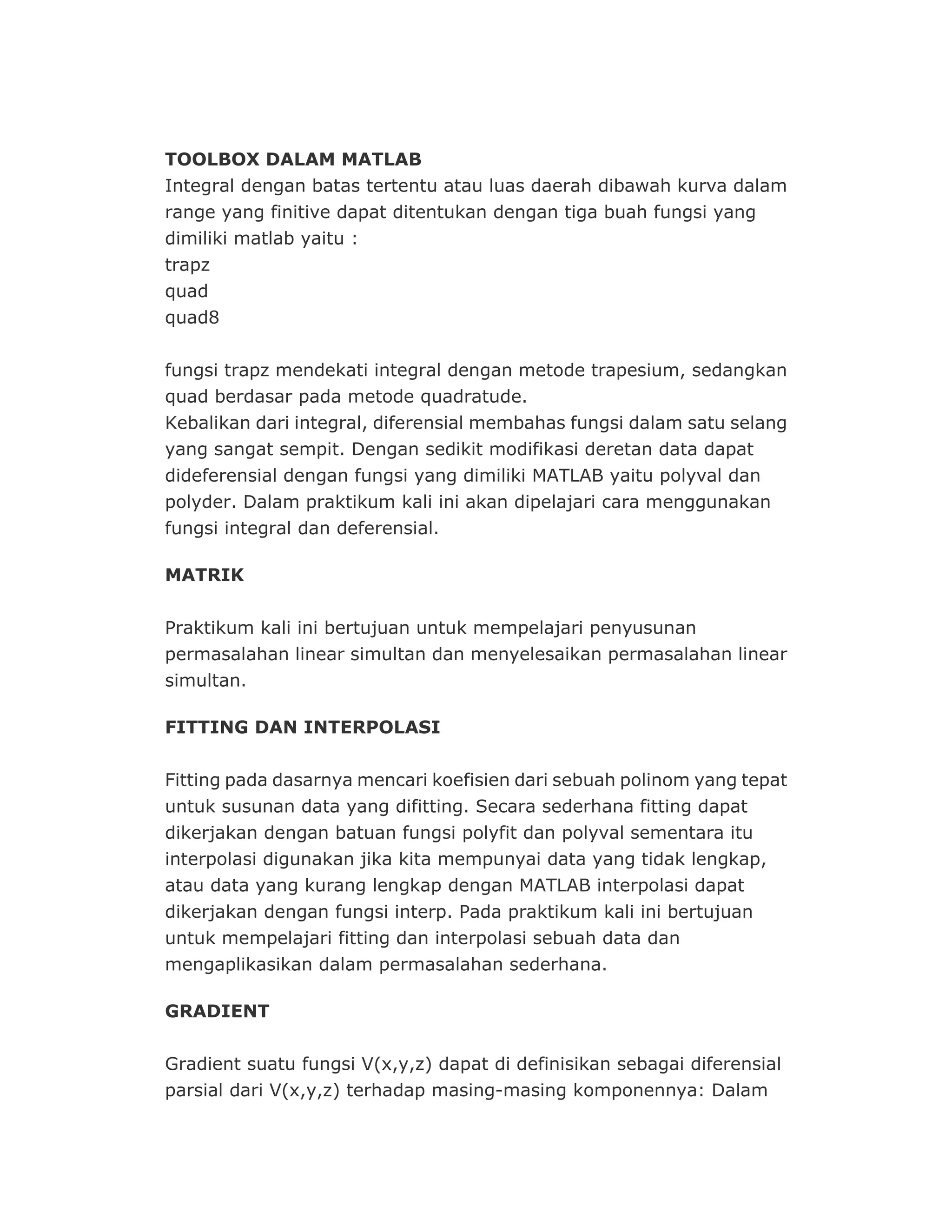 TOOLBOX DALAM MATLAB
Integral dengan batas tertentu atau luas daerah dibawah kurva dalam
range yang finitive dapat ditentukan dengan tiga buah fungsi yang
dimiliki matlab yaitu :
trapz
quad
quad8
fungsi trapz mendekati integral dengan metode trapesium, sedangkan
quad berdasar pada metode quadratude.
Kebalikan dari integral, diferensial membahas fungsi dalam satu selang
yang sangat sempit. Dengan sedikit modifikasi deretan data dapat
dideferensial dengan fungsi yang dimiliki MATLAB yaitu polyval dan
polyder. Dalam praktikum kali ini akan dipelajari cara menggunakan
fungsi integral dan deferensial.
MATRIK
Praktikum kali ini bertujuan untuk mempelajari penyusunan
permasalahan linear simultan dan menyelesaikan permasalahan linear
simultan.
FITTING DAN INTERPOLASI
Fitting pada dasarnya mencari koefisien dari sebuah polinom yang tepat
untuk susunan data yang difitting. Secara sederhana fitting dapat
dikerjakan dengan batuan fungsi polyfit dan polyval sementara itu
interpolasi digunakan jika kita mempunyai data yang tidak lengkap,
atau data yang kurang lengkap dengan MATLAB interpolasi dapat
dikerjakan dengan fungsi interp. Pada praktikum kali ini bertujuan
untuk mempelajari fitting dan interpolasi sebuah data dan
mengaplikasikan dalam permasalahan sederhana.
GRADIENT
Gradient suatu fungsi V(x,y,z) dapat di definisikan sebagai diferensial
parsial dari V(x,y,z) terhadap masing-masing komponennya: Dalam
 