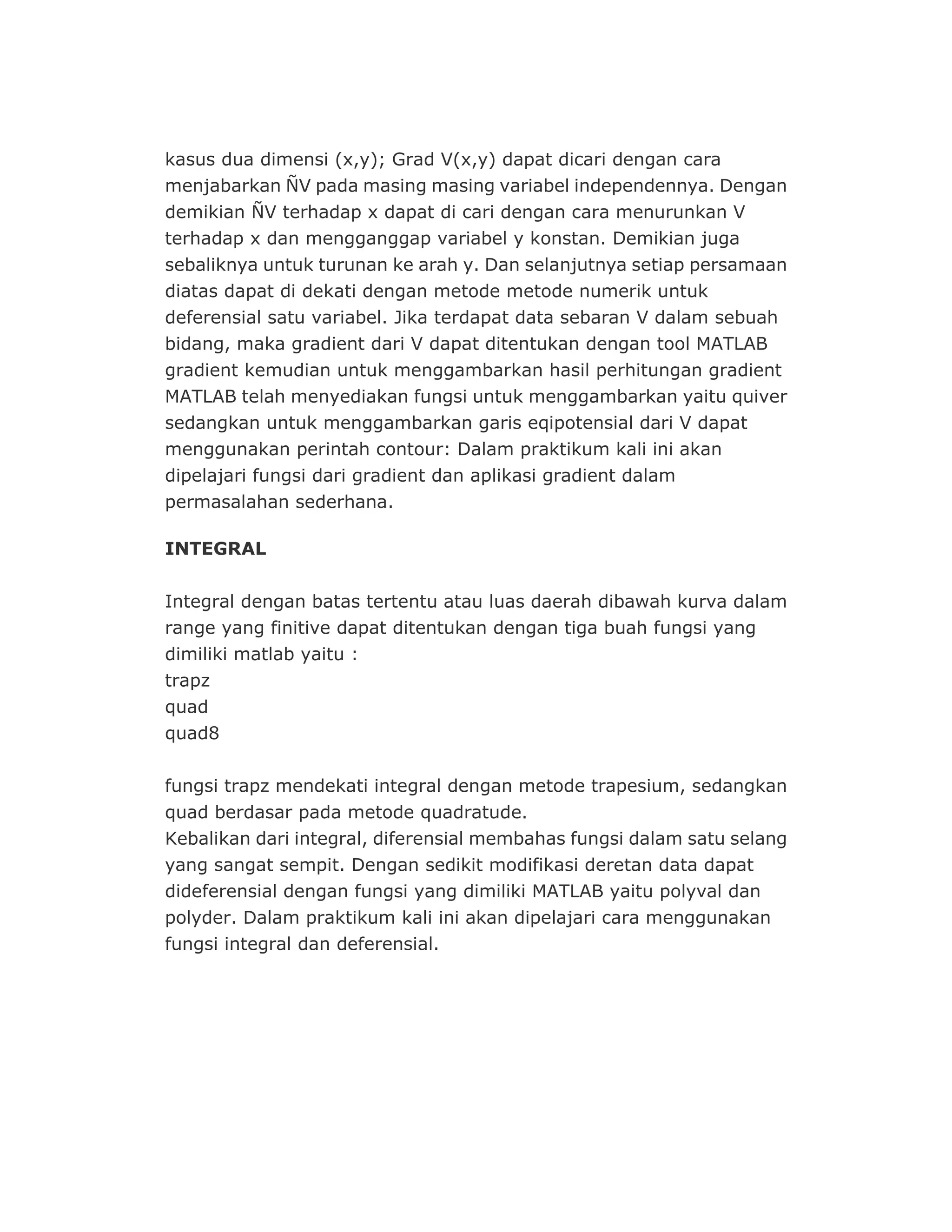 kasus dua dimensi (x,y); Grad V(x,y) dapat dicari dengan cara
menjabarkan ÑV pada masing masing variabel independennya. Dengan
demikian ÑV terhadap x dapat di cari dengan cara menurunkan V
terhadap x dan mengganggap variabel y konstan. Demikian juga
sebaliknya untuk turunan ke arah y. Dan selanjutnya setiap persamaan
diatas dapat di dekati dengan metode metode numerik untuk
deferensial satu variabel. Jika terdapat data sebaran V dalam sebuah
bidang, maka gradient dari V dapat ditentukan dengan tool MATLAB
gradient kemudian untuk menggambarkan hasil perhitungan gradient
MATLAB telah menyediakan fungsi untuk menggambarkan yaitu quiver
sedangkan untuk menggambarkan garis eqipotensial dari V dapat
menggunakan perintah contour: Dalam praktikum kali ini akan
dipelajari fungsi dari gradient dan aplikasi gradient dalam
permasalahan sederhana.
INTEGRAL
Integral dengan batas tertentu atau luas daerah dibawah kurva dalam
range yang finitive dapat ditentukan dengan tiga buah fungsi yang
dimiliki matlab yaitu :
trapz
quad
quad8
fungsi trapz mendekati integral dengan metode trapesium, sedangkan
quad berdasar pada metode quadratude.
Kebalikan dari integral, diferensial membahas fungsi dalam satu selang
yang sangat sempit. Dengan sedikit modifikasi deretan data dapat
dideferensial dengan fungsi yang dimiliki MATLAB yaitu polyval dan
polyder. Dalam praktikum kali ini akan dipelajari cara menggunakan
fungsi integral dan deferensial.
 