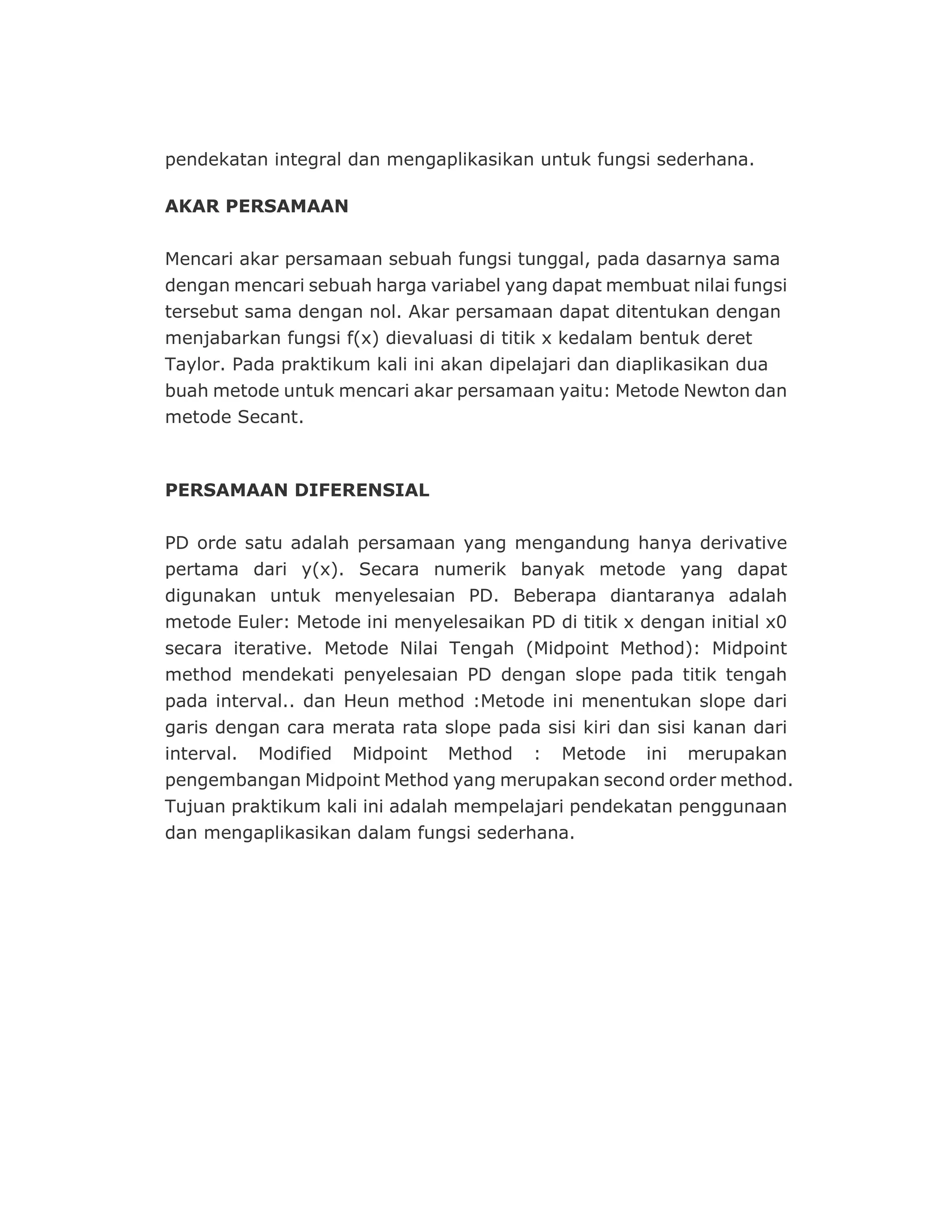 PERSAMAAN DIFERENSIAL
PD orde satu adalah persamaan yang mengandung hanya derivative
pertama dari y(x). Secara numerik banyak metode yang dapat
digunakan untuk menyelesaian PD. Beberapa diantaranya adalah
metode Euler: Metode ini menyelesaikan PD di titik x dengan initial x0
secara iterative. Metode Nilai Tengah (Midpoint Method): Midpoint
method mendekati penyelesaian PD dengan slope pada titik tengah
pada interval.. dan Heun method :Metode ini menentukan slope dari
garis dengan cara merata rata slope pada sisi kiri dan sisi kanan dari
interval. Modified Midpoint Method : Metode ini merupakan
pengembangan Midpoint Method yang merupakan second order method.
Tujuan praktikum kali ini adalah mempelajari pendekatan penggunaan
dan mengaplikasikan dalam fungsi sederhana.
pendekatan integral dan mengaplikasikan untuk fungsi sederhana.
AKAR PERSAMAAN
Mencari akar persamaan sebuah fungsi tunggal, pada dasarnya sama
dengan mencari sebuah harga variabel yang dapat membuat nilai fungsi
tersebut sama dengan nol. Akar persamaan dapat ditentukan dengan
menjabarkan fungsi f(x) dievaluasi di titik x kedalam bentuk deret
Taylor. Pada praktikum kali ini akan dipelajari dan diaplikasikan dua
buah metode untuk mencari akar persamaan yaitu: Metode Newton dan
metode Secant.
 