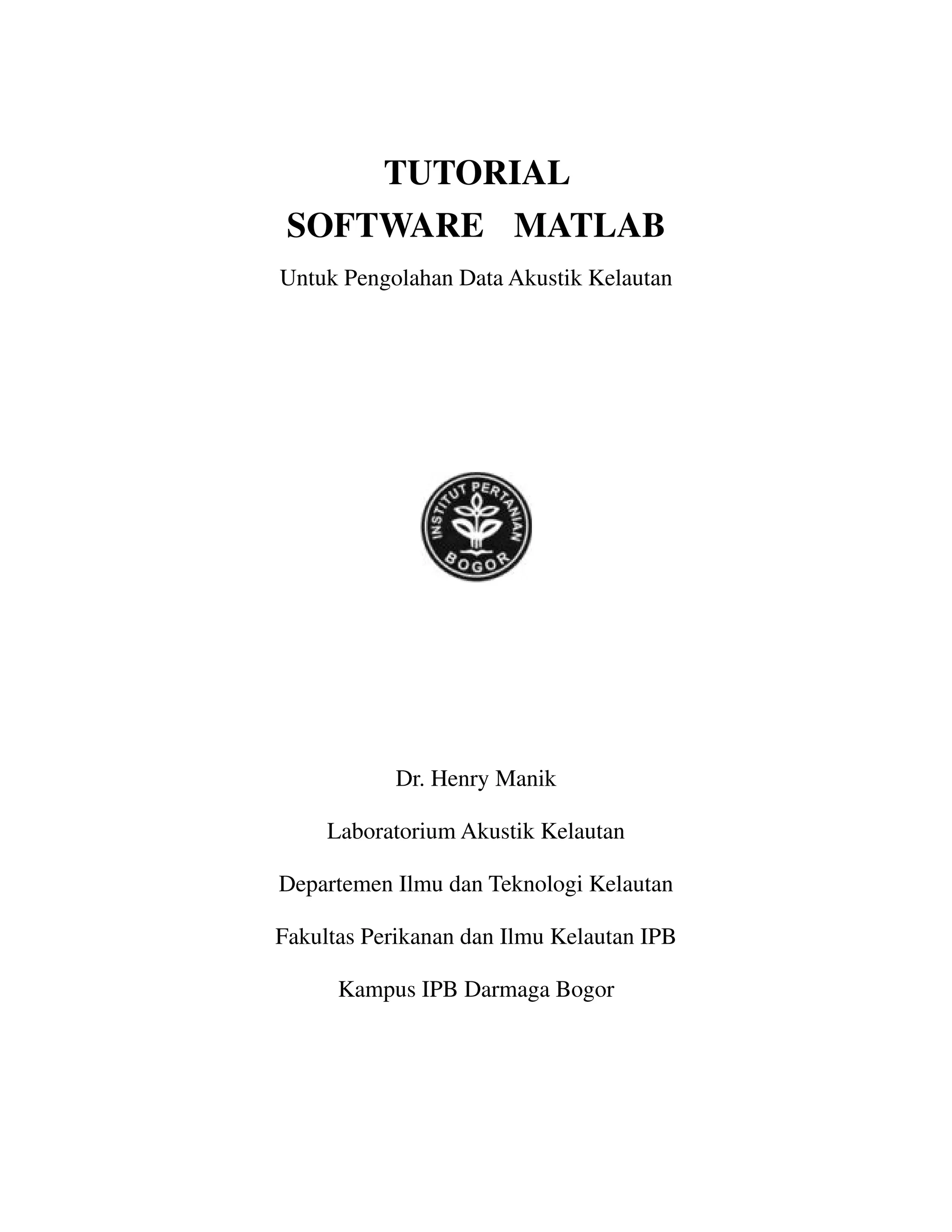 TUTORIAL
SOFTWARE MATLAB
Untuk Pengolahan Data Akustik Kelautan
Dr. Henry Manik
Laboratorium Akustik Kelautan
Departemen Ilmu dan Teknologi Kelautan
Fakultas Perikanan dan Ilmu Kelautan IPB
Kampus IPB Darmaga Bogor
 
