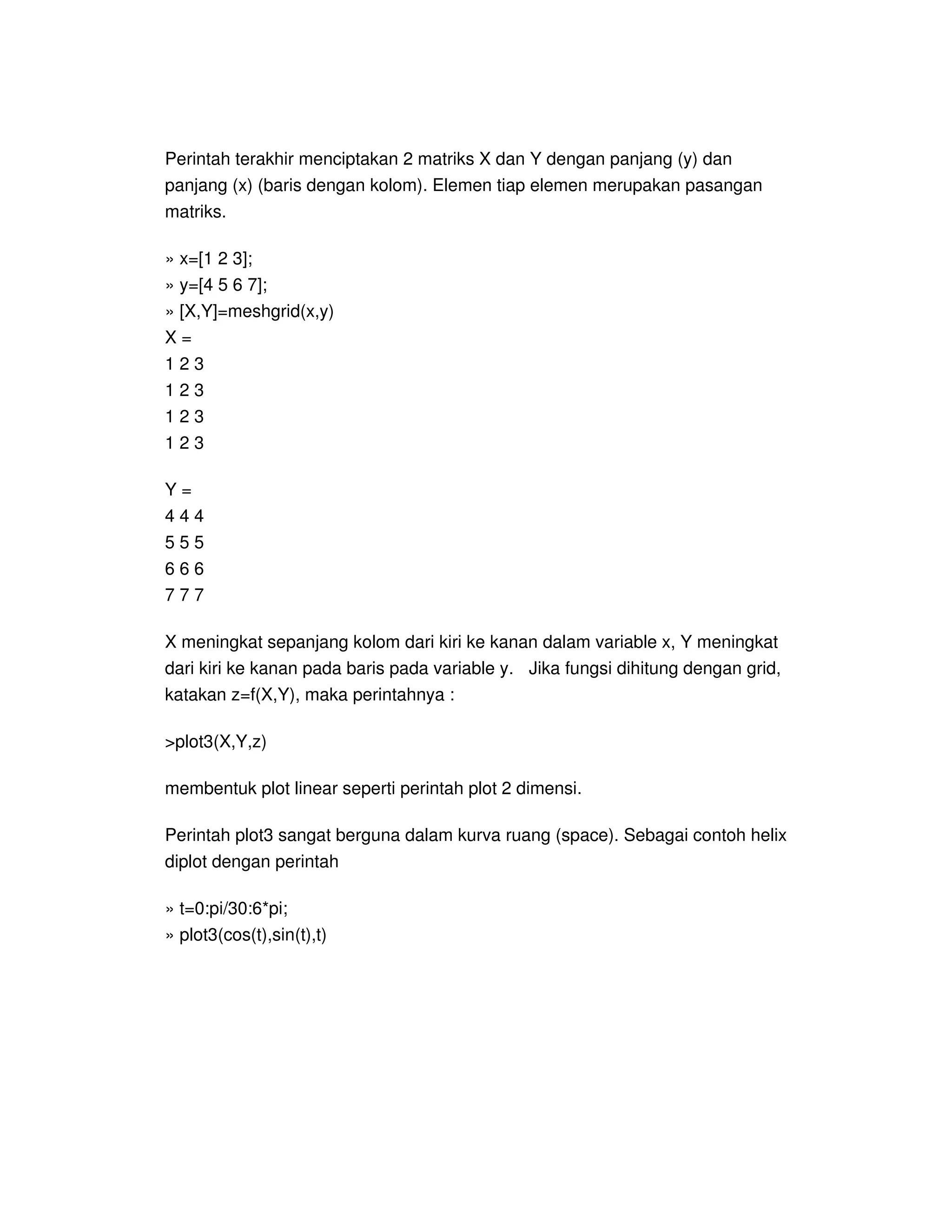 Perintah terakhir menciptakan 2 matriks X dan Y dengan panjang (y) dan
panjang (x) (baris dengan kolom). Elemen tiap elemen merupakan pasangan
matriks.
» x=[1 2 3];
» y=[4 5 6 7];
» [X,Y]=meshgrid(x,y)
X =
1 2 3
1 2 3
1 2 3
1 2 3
Y =
4 4 4
5 5 5
6 6 6
7 7 7
X meningkat sepanjang kolom dari kiri ke kanan dalam variable x, Y meningkat
dari kiri ke kanan pada baris pada variable y. Jika fungsi dihitung dengan grid,
katakan z=f(X,Y), maka perintahnya :
>plot3(X,Y,z)
membentuk plot linear seperti perintah plot 2 dimensi.
Perintah plot3 sangat berguna dalam kurva ruang (space). Sebagai contoh helix
diplot dengan perintah
» t=0:pi/30:6*pi;
» plot3(cos(t),sin(t),t)
 