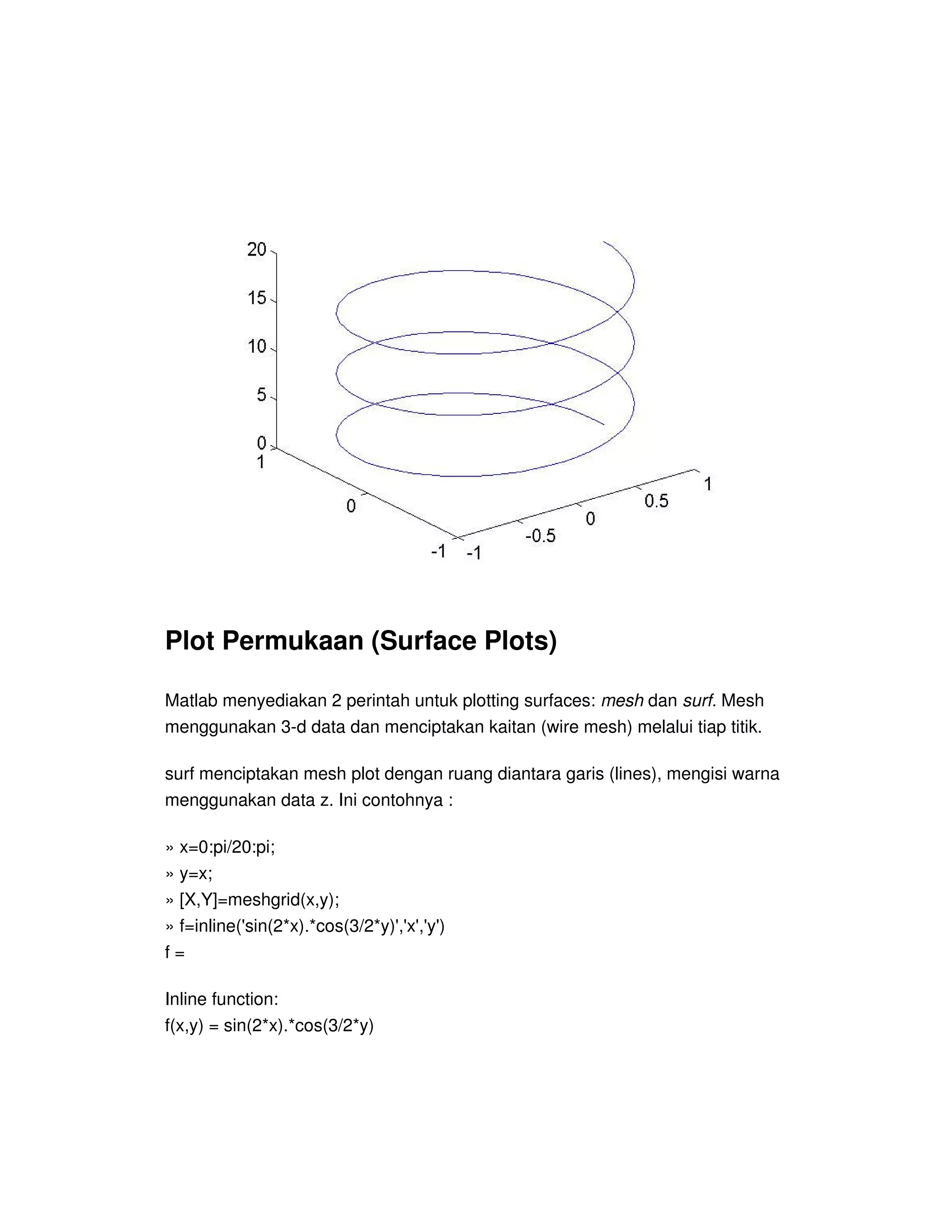 Plot Permukaan (Surface Plots)
Matlab menyediakan 2 perintah untuk plotting surfaces: mesh dan surf. Mesh
menggunakan 3-d data dan menciptakan kaitan (wire mesh) melalui tiap titik.
surf menciptakan mesh plot dengan ruang diantara garis (lines), mengisi warna
menggunakan data z. Ini contohnya :
» x=0:pi/20:pi;
» y=x;
» [X,Y]=meshgrid(x,y);
» f=inline('sin(2*x).*cos(3/2*y)','x','y')
f =
Inline function:
f(x,y) = sin(2*x).*cos(3/2*y)
 