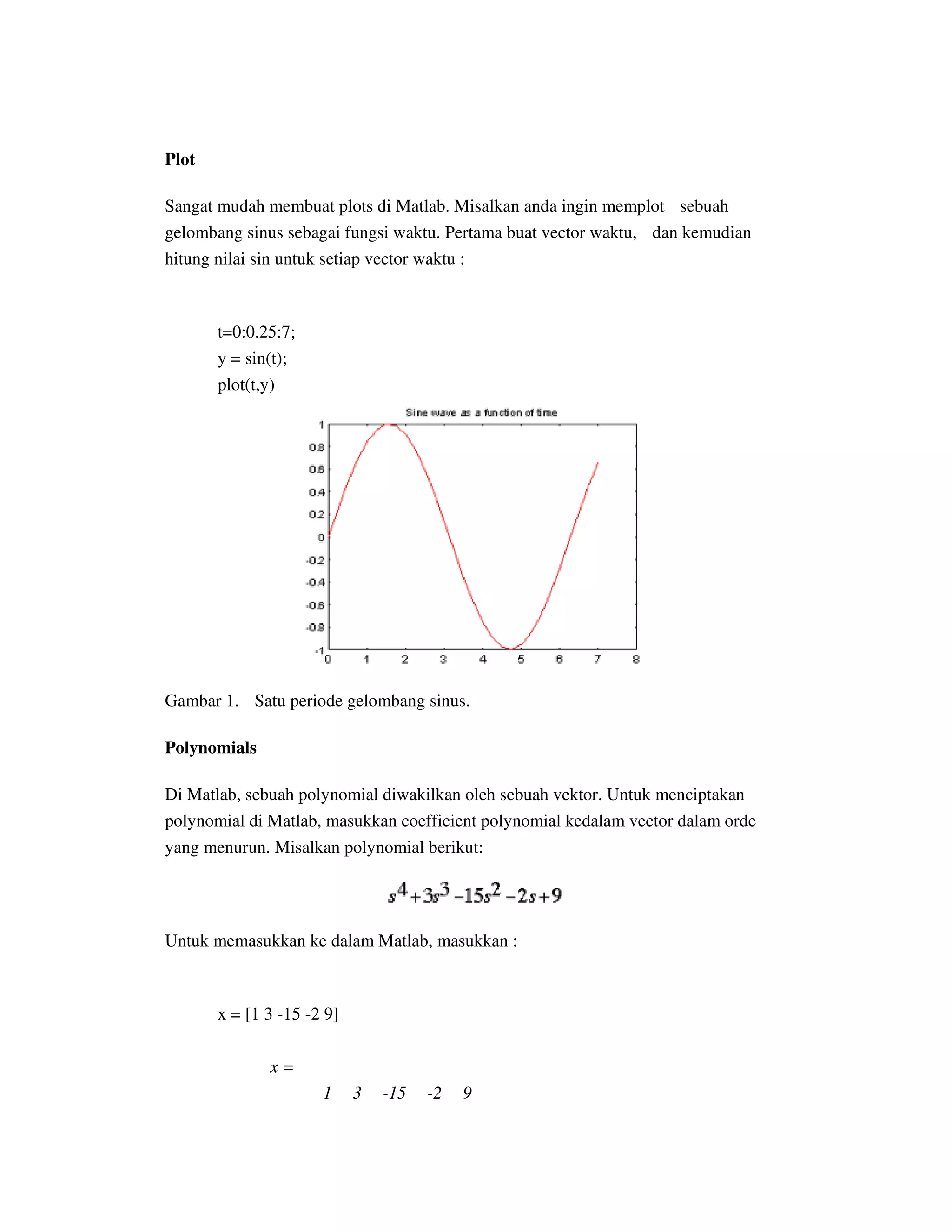 Plot
Sangat mudah membuat plots di Matlab. Misalkan anda ingin memplot sebuah
gelombang sinus sebagai fungsi waktu. Pertama buat vector waktu, dan kemudian
hitung nilai sin untuk setiap vector waktu :
t=0:0.25:7;
y = sin(t);
plot(t,y)
Gambar 1. Satu periode gelombang sinus.
Polynomials
Di Matlab, sebuah polynomial diwakilkan oleh sebuah vektor. Untuk menciptakan
polynomial di Matlab, masukkan coefficient polynomial kedalam vector dalam orde
yang menurun. Misalkan polynomial berikut:
Untuk memasukkan ke dalam Matlab, masukkan :
x = [1 3 -15 -2 9]
x =
1 3 -15 -2 9
 