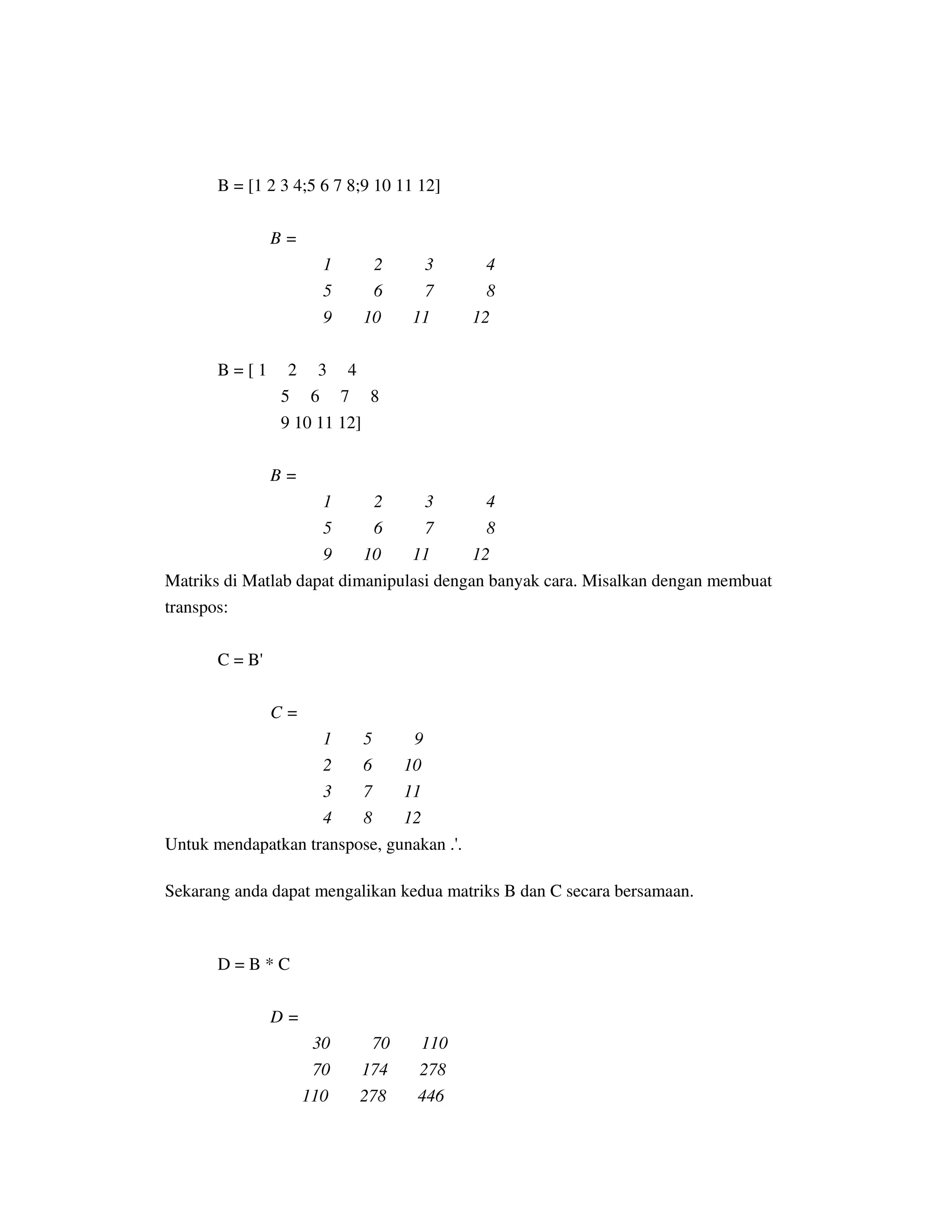 B = [1 2 3 4;5 6 7 8;9 10 11 12]
B =
1 2 3 4
5 6 7 8
9 10 11 12
B = [ 1 2 3 4
5 6 7 8
9 10 11 12]
B =
1 2 3 4
5 6 7 8
9 10 11 12
Matriks di Matlab dapat dimanipulasi dengan banyak cara. Misalkan dengan membuat
transpos:
C = B'
C =
1 5 9
2 6 10
3 7 11
4 8 12
Untuk mendapatkan transpose, gunakan .'.
Sekarang anda dapat mengalikan kedua matriks B dan C secara bersamaan.
D = B * C
D =
30 70 110
70 174 278
110 278 446
 