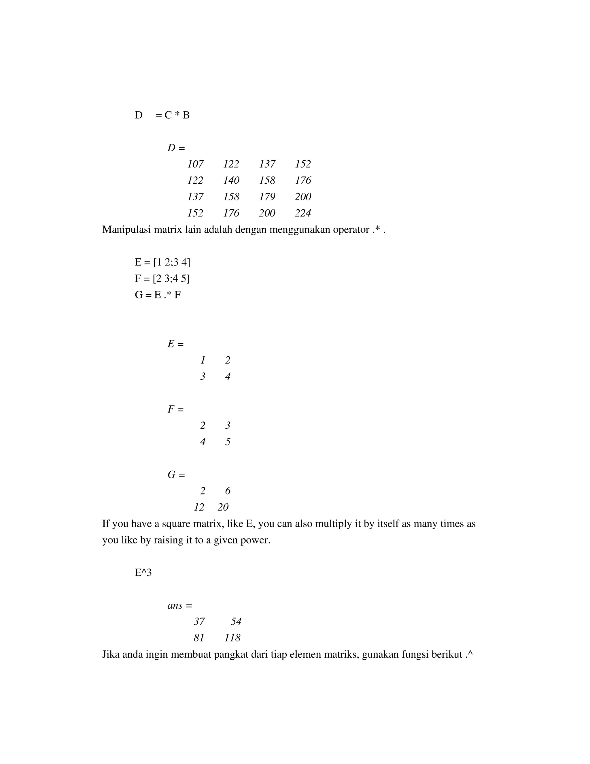 D = C * B
D =
107 122 137 152
122 140 158 176
137 158 179 200
152 176 200 224
Manipulasi matrix lain adalah dengan menggunakan operator .* .
E = [1 2;3 4]
F = [2 3;4 5]
G = E .* F
E =
1 2
3 4
F =
2 3
4 5
G =
2 6
12 20
If you have a square matrix, like E, you can also multiply it by itself as many times as
you like by raising it to a given power.
E^3
ans =
37 54
81 118
Jika anda ingin membuat pangkat dari tiap elemen matriks, gunakan fungsi berikut .^
 