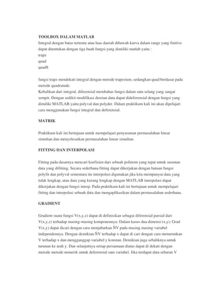 TOOLBOX DALAM MATLAB
Integral dengan batas tertentu atau luas daerah dibawah kurva dalam range yang finitive
dapat ditentukan dengan tiga buah fungsi yang dimiliki matlab yaitu :
trapz
quad
quad8
fungsi trapz mendekati integral dengan metode trapesium, sedangkan quad berdasar pada
metode quadratude.
Kebalikan dari integral, diferensial membahas fungsi dalam satu selang yang sangat
sempit. Dengan sedikit modifikasi deretan data dapat dideferensial dengan fungsi yang
dimiliki MATLAB yaitu polyval dan polyder. Dalam praktikum kali ini akan dipelajari
cara menggunakan fungsi integral dan deferensial.
MATRIK
Praktikum kali ini bertujuan untuk mempelajari penyusunan permasalahan linear
simultan dan menyelesaikan permasalahan linear simultan.
FITTING DAN INTERPOLASI
Fitting pada dasarnya mencari koefisien dari sebuah polinom yang tepat untuk susunan
data yang difitting. Secara sederhana fitting dapat dikerjakan dengan batuan fungsi
polyfit dan polyval sementara itu interpolasi digunakan jika kita mempunyai data yang
tidak lengkap, atau data yang kurang lengkap dengan MATLAB interpolasi dapat
dikerjakan dengan fungsi interp. Pada praktikum kali ini bertujuan untuk mempelajari
fitting dan interpolasi sebuah data dan mengaplikasikan dalam permasalahan sederhana.
GRADIENT
Gradient suatu fungsi V(x,y,z) dapat di definisikan sebagai diferensial parsial dari
V(x,y,z) terhadap masing-masing komponennya: Dalam kasus dua dimensi (x,y); Grad
V(x,y) dapat dicari dengan cara menjabarkan ÑV pada masing masing variabel
independennya. Dengan demikian ÑV terhadap x dapat di cari dengan cara menurunkan
V terhadap x dan mengganggap variabel y konstan. Demikian juga sebaliknya untuk
turunan ke arah y. Dan selanjutnya setiap persamaan diatas dapat di dekati dengan
metode metode numerik untuk deferensial satu variabel. Jika terdapat data sebaran V
 
