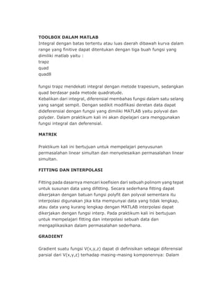 TOOLBOX DALAM MATLAB
Integral dengan batas tertentu atau luas daerah dibawah kurva dalam
range yang finitive dapat ditentukan dengan tiga buah fungsi yang
dimiliki matlab yaitu :
trapz
quad
quad8
fungsi trapz mendekati integral dengan metode trapesium, sedangkan
quad berdasar pada metode quadratude.
Kebalikan dari integral, diferensial membahas fungsi dalam satu selang
yang sangat sempit. Dengan sedikit modifikasi deretan data dapat
dideferensial dengan fungsi yang dimiliki MATLAB yaitu polyval dan
polyder. Dalam praktikum kali ini akan dipelajari cara menggunakan
fungsi integral dan deferensial.
MATRIK
Praktikum kali ini bertujuan untuk mempelajari penyusunan
permasalahan linear simultan dan menyelesaikan permasalahan linear
simultan.
FITTING DAN INTERPOLASI
Fitting pada dasarnya mencari koefisien dari sebuah polinom yang tepat
untuk susunan data yang difitting. Secara sederhana fitting dapat
dikerjakan dengan batuan fungsi polyfit dan polyval sementara itu
interpolasi digunakan jika kita mempunyai data yang tidak lengkap,
atau data yang kurang lengkap dengan MATLAB interpolasi dapat
dikerjakan dengan fungsi interp. Pada praktikum kali ini bertujuan
untuk mempelajari fitting dan interpolasi sebuah data dan
mengaplikasikan dalam permasalahan sederhana.
GRADIENT
Gradient suatu fungsi V(x,y,z) dapat di definisikan sebagai diferensial
parsial dari V(x,y,z) terhadap masing-masing komponennya: Dalam
 