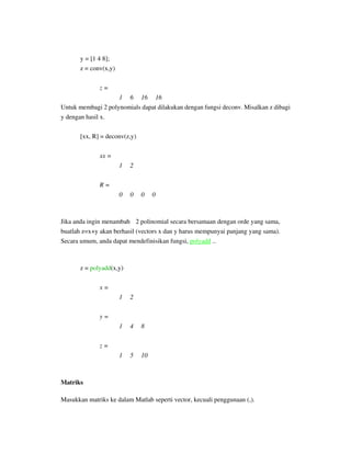 y = [1 4 8];
z = conv(x,y)
z =
1 6 16 16
Untuk membagi 2 polynomials dapat dilakukan dengan fungsi deconv. Misalkan z dibagi
y dengan hasil x.
[xx, R] = deconv(z,y)
xx =
1 2
R =
0 0 0 0
Jika anda ingin menambah 2 polinomial secara bersamaan dengan orde yang sama,
buatlah z=x+y akan berhasil (vectors x dan y harus mempunyai panjang yang sama).
Secara umum, anda dapat mendefinisikan fungsi, polyadd ..
z = polyadd(x,y)
x =
1 2
y =
1 4 8
z =
1 5 10
Matriks
Masukkan matriks ke dalam Matlab seperti vector, kecuali penggunaan (,).
 