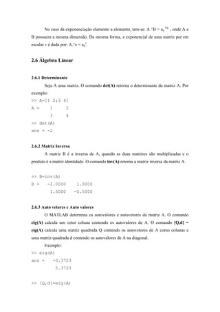 No caso da exponenciação elemento a elemento, tem-se: A.^B = aij
bij
, onde A e
B possuem a mesma dimensão. Da mesma forma, a exponencial de uma matriz por em
escalar c é dada por: A.^c = aij
c
.
2.6 Álgebra Linear
2.6.1 Determinante
Seja A uma matriz. O comando det(A) retorna o determinante da matriz A. Por
exemplo:
>> A=[1 2;3 4]
A = 1 2
3 4
>> det(A)
ans = -2
2.6.2 Matriz Inversa
A matriz B é a inversa de A, quando as duas matrizes são multiplicadas e o
produto é a matriz identidade. O comando inv(A) retorna a matriz inversa da matriz A.
>> B=inv(A)
B = -2.0000 1.0000
1.5000 -0.5000
2.6.3 Auto vetores e Auto valores
O MATLAB determina os autovalores e autovetores da matriz A. O comando
eig(A) calcula um vetor coluna contendo os autovalores de A. O comando [Q,d] =
eig(A) calcula uma matriz quadrada Q contendo os autovetores de A como colunas e
uma matriz quadrada d contendo os autovalores de A na diagonal.
Exemplo:
>> eig(A)
ans = -0.3723
5.3723
>> [Q,d]=eig(A)
 