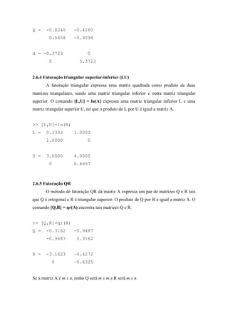 Q = -0.8246 -0.4160
0.5658 -0.9094
d = -0.3723 0
0 5.3723
2.6.4 Fatoração triangular superior-inferior (LU)
A fatoração triangular expressa uma matriz quadrada como produto de duas
matrizes triangulares, sendo uma matriz triangular inferior e outra matriz triangular
superior. O comando [L,U] = lu(A) expressa uma matriz triangular inferior L e uma
matriz triangular superior U, tal que o produto de L por U é igual a matriz A.
>> [L,U]=lu(A)
L = 0.3333 1.0000
1.0000 0
U = 3.0000 4.0000
0 0.6667
2.6.5 Fatoração QR
O método de fatoração QR da matriz A expressa um par de matrizes Q e R tais
que Q é ortogonal e R é triangular superior. O produto de Q por R é igual a matriz A. O
comando [Q,R] = qr(A) encontra tais matrizes Q e R.
>> [Q,R]=qr(A)
Q = -0.3162 -0.9487
-0.9487 0.3162
R = -3.1623 -4.4272
0 -0.6325
Se a matriz A é m x n, então Q será m x m e R será m x n.
 