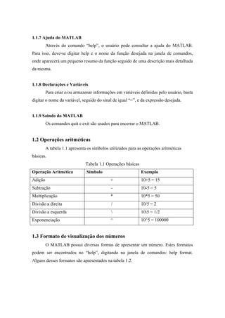 1.1.7 Ajuda do MATLAB
Através do comando “help”, o usuário pode consultar a ajuda do MATLAB.
Para isso, deve-se digitar help e o nome da função desejada na janela de comandos,
onde aparecerá um pequeno resumo da função seguido de uma descrição mais detalhada
da mesma.
1.1.8 Declarações e Variáveis
Para criar e/ou armazenar informações em variáveis definidas pelo usuário, basta
digitar o nome da variável, seguido do sinal de igual “=”, e da expressão desejada.
1.1.9 Saindo do MATLAB
Os comandos quit e exit são usados para encerrar o MATLAB.
1.2 Operações aritméticas
A tabela 1.1 apresenta os símbolos utilizados para as operações aritméticas
básicas.
Tabela 1.1 Operações básicas
Operação Aritmética Símbolo Exemplo
Adição + 10+5 = 15
Subtração - 10-5 = 5
Multiplicação * 10*5 = 50
Divisão a direita / 10/5 = 2
Divisão a esquerda  105 = 1/2
Exponenciação ^ 10^5 = 100000
1.3 Formato de visualização dos números
O MATLAB possui diversas formas de apresentar um número. Estes formatos
podem ser encontrados no “help”, digitando na janela de comandos: help format.
Alguns desses formatos são apresentados na tabela 1.2.
 